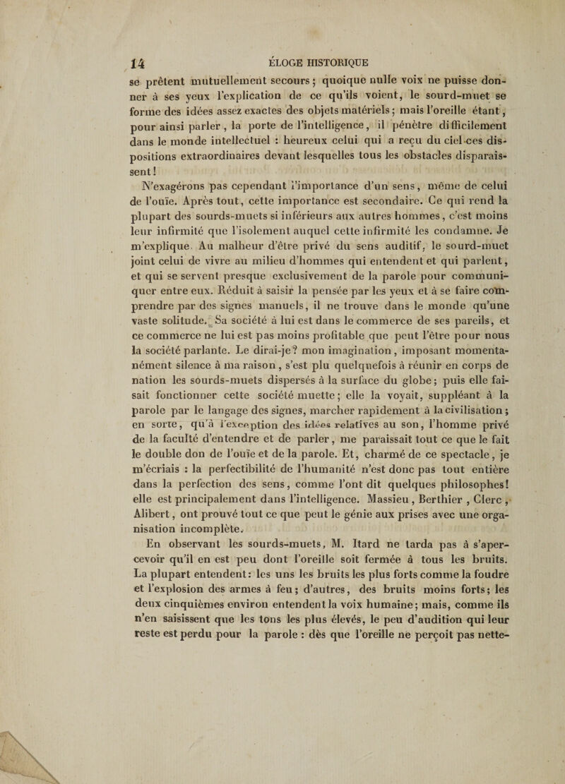 se prêtent mutuellement secours ; quoique nulle voix ne puisse don¬ ner à ses yeux lexplication de ce qu’ils voient, le sourd-muet se forme des idées assez exactes des objets matériels ; mais l’oreille étant , pour ainsi parler , la porte de l’intelligence, il pénètre difficilement dans le monde intellectuel : heureux celui qui a reçu du ciel-ces dis¬ positions extraordinaires devant lesquelles tous les obstacles disparais¬ sent ! N’exagérons pas cependant l’importance d’un sens, même de celui de l’ouïe. Après tout, cette importance est secondaire. Ce qui rend la plupart des sourds-muets si inférieurs aux autres hommes, c’est moins leur infirmité que l’isolement auquel cette infirmité les condamne. Je m’explique. Au malheur d’être privé du sens auditif, le sourd-muet joint celui de vivre au milieu d’hommes qui entendent et qui parlent, et qui se servent presque exclusivement de la parole pour communi¬ quer entre eux. Réduit à saisir la pensée par les yeux et à se faire com¬ prendre par des signes manuels, il ne trouve dans le monde qu’une vaste solitude.^Sa société à lui est dans le commerce de ses pareils, et ce commerce ne lui est pas moins profitable que peut l’être pour nous la société parlante. Le dirai-je? mon imagination, imposant momenta¬ nément silence à ma raison , s’est plu quelquefois à réunir en corps de nation les sourds-muets dispersés à la surface du globe ; puis elle fai¬ sait fonctionner cette société muette ; elle la voyait, suppléant à la parole par le langage des signes, marcher rapidement à la civilisation ; en sorte, qu’à l’exception des idées relatives au son, l’homme privé de la faculté d’entendre et de parler, me paraissait tout ce que le fait le double don de l’ouïe et de la parole. Et, charmé de ce spectacle, je m’écriais : la perfectibilité de l’humanité n’est donc pas tout entière dans la perfection des sens, comme l’ont dit quelques philosophes! elle est principalement dans l’intelligence. Massieu , Berthier , Clerc , Alibert, ont prouvé tout ce que peut le génie aux prises avec une orga¬ nisation incomplète^ En observant les sourds-muets, M. Itard ne tarda pas à s’aper¬ cevoir qu’il en est peu dont l’oreille soit fermée à tous les bruits. La plupart entendent: les uns les bruits les plus forts comme la foudre et l’explosion des armes à feu ; d’autres, des bruits moins forts ; les deux cinquièmes environ entendent la voix humaine; mais, comme ils n’en saisissent que les tons les plus élevés, le peu d’audition qui leur reste est perdu pour la parole : dès que l’oreille né perçoit pas nette-