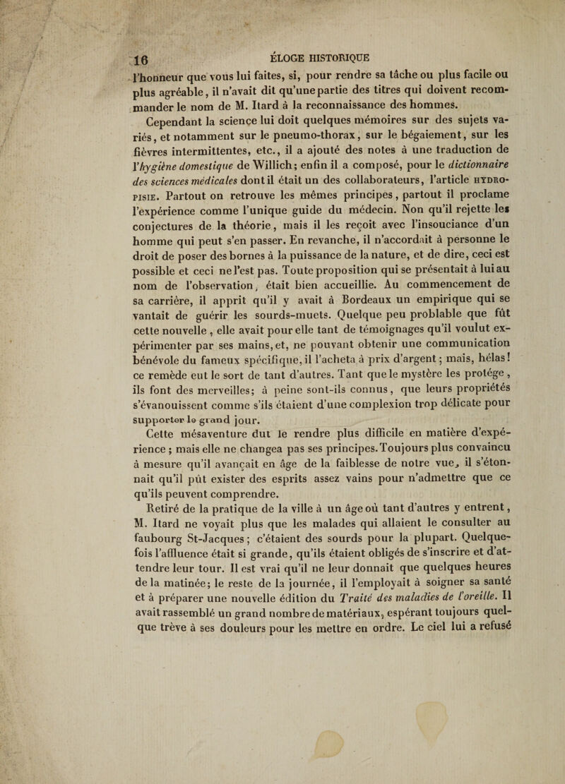 ' l’honneur que vous lui faites, si, pour rendre sa tâche ou plus facile ou plus agréable, il n’avait dit qu’une partie des titres qui doivent recom¬ mander le nom de M. Ilard à la reconnaissance des hommes. Cependant la science lui doit quelques mémoires sur des sujets va¬ riés, et notamment sur le pneumo-thorax, sur le bégaiement, sur les fièvres intermittentes, etc., il a ajouté des notes à une traduction de Vhygiène domestique de Willich; enfin il a composé, pour le dictionnaire des sciences médicales àonlW. était un des collaborateurs, l’article hydro- pisiE. Partout on retrouve les mêmes principes, partout il proclame l’expérience comme l’unique guide du médecin. Non qu’il rejette les conjectures de la théorie, mais il les reçoit avec l’insouciance d’un homme qui peut s’en passer. En revanche, il n’accordait à personne le droit de poser des bornes à la puissance de la nature, et de dire, ceci est possible et ceci ne Test pas. Toute proposition qui se présentait à lui au nom de l’observation ^ était bien accueillie. Au commencement de sa carrière, il apprit qu’il y avait à Bordeaux un empirique qui se vantait de guérir les sourds-muets. Quelque peu problable que fut cette nouvelle , elle avait pour elle tant de témoignages qu’il voulut ex¬ périmenter par ses mains, et, ne pouvant obtenir une communication bénévole du fameux spécifique,il l’acheta à prix d’argent ; mais, hélas! ce remède eut le sort de tant d’autres. Tant que le mystère les protège , ils font des merveilles; à peine sont-ils connus, que leurs propriétés s’évanouissent comme s’ils étaient d’une complexion trop délicate pour supporter lo grand jour. Cette mésaventure dut le rendre plus difficile en matière d’expé¬ rience ; mais elle ne changea pas ses principes. Toujours plus convaincu à mesure qu’il avançait en âge de la faiblesse de notre vue^ il s’éton¬ nait qu’il pût exister des esprits assez vains pour n’admettre que ce qu’ils peuvent comprendre. Retiré de la pratique de la ville à un âge où tant d’autres y entrent, M. Itard ne voyait plus que les malades qui allaient le consulter au faubourg St-Jacques ; c’étaient des sourds pour la plupart. Quelque¬ fois l’affluence était si grande, qu’ils étaient obligés de s’inscrire et d at¬ tendre leur tour. Il est vrai qu’il ne leur donnait que quelques heures delà matinée; le reste de la journée, il l’employait à soigner sa santé et à préparer une nouvelle édition du Traité des maladies de l'oreille. Il avait rassemblé un grand nombre de matériaux, espérant toujours quel¬ que trêve à ses douleurs pour les mettre en ordre. Le ciel lui a refusé