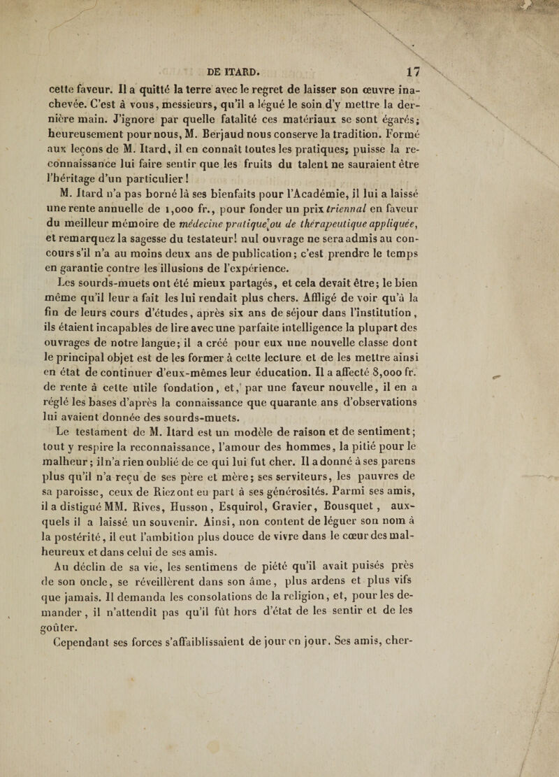 cette faveur. Il a quitté la terre avec le regret de laisser son œuvre ina¬ chevée. C’est à vous, messieurs, qu’il a légué le soin d’y mettre la der¬ nière main. J’ignore par quelle fatalité ces matériaux se sont égarés; heureusement pour nous, M. Berjaud nous conserve la tradition. Formé aux leçons de M. Itard, il en connaît toutes les pratiques; puisse la re¬ connaissance lui faire sentir que les fruits du talent ne sauraient être l’héritage d’un particulier! M, Itard n’a pas borné là ses bienfaits pour l’Académie, il lui a laissé une rente annuelle de 1,000 fr., pour fonder un ^y\\ trieriîial en faveur du meilleur mémoire de médecine pratiquelou de thérapeutique appliquée, et remarquez la sagesse du testateur! nul ouvrage ne sera admis au con¬ cours s’il n’a au moins deux ans de publication ; c’est prendre le temps en garantie contre les illusions de l’expérience. Les sourds-muets ont été mieux partagés, et cela devait être; le bien même qu’il leur a fait les lui rendait plus chers. Affligé de voir qu’à la fin de leurs cours d’études, après six ans de séjour dans l’institution, ils étaient incapables de lire avec une parfaite intelligence la plupart des ouvrages de notre langue; il a créé pour eux une nouvelle classe dont le principal objet est de les former à cette lecture et de les mettre ainsi en état de continuer d’eux-mêmes leur éducation. Il a affecté 8,000 fr. de rente à cette utile fondation, et,’ par une faveur nouvelle, il en a réglé les bases d’après la connaissance que quarante ans d’observations lui avaient donnée des sourds-muets. Le testament de M. Itard est un modèle de raison et de sentiment; tout y respire la reconnaissance, l’amour des hommes, la pitié pour le malheur; il n’a rien oublié de ce qui lui fut cher. Il adonné à ses parens plus qu’il n’a reçu de ses père et mère; ses serviteurs, les pauvres de sa paroisse, ceux de Riez ont eu part à ses générosités. Parmi ses amis, il a distigué MM. Rives, Husson , Esquirol, Gravier, Bousquet, aux¬ quels il a laissé un souvenir. Ainsi, non content de léguer son nom à la postérité, il eut l’ambition plus douce de vivre dans le cœur des mal¬ heureux et dans celui de ses amis. Au déclin de sa vie, les sentimens de piété qu’il avait puisés près de son oncle, se réveillèrent dans son âme, plus ardens et plus vifs que jamais. Il demanda les consolations de la religion, et, pour les de¬ mander , il n’attendit pas qu’il fût hors d’état de les sentir et de les goûter. Cependant ses forces s’affaiblissaient de jour en jour. Ses amis, cher-