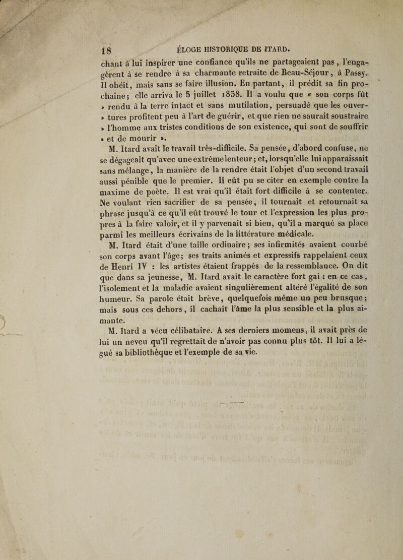 IS ÉLOGE HISTORIQUE DE ITARD. chant à lui inspirer une confiance qu’ils ne partageaient pas , l’enga¬ gèrent à se rendre à sa charmante retraite de Beau-Séjour, à Passy. Il obéit, mais sans se faire illusion. En partant, il prédit sa fin pro¬ chaine; elle arriva le 5 juillet i838. Il a voulu que « son corps fût * rendu à la terre intact et sans mutilation, persuadé que les ouver- » tures profitent peu à l’art de guérir, et que rien ne saurait soustraire )» l’homme aux tristes conditions de son existence, qui sont de souffrir » et de mourir ». M. Itard avait le travail très-difficile. Sa pensée, d’abord confuse, ne se dégageait qu’avec une extrême lenteur; et, lorsqu’elle lui apparaissait sans mélange, la manière de la rendre était l’objet d’un second travail aussi pénible que le premier. Il eût pu se citer en exemple contre la maxime de poète. Il est vrai qu’il était fort difficile à se contenter. Ne voulant rien sacrifier de sa pensée, il tournait et retournait sa phrase jusqu’à ce qu’il eût trouvé le tour et l’expression les plus pro¬ pres à la faire valoir, et il y parvenait si bien, qu’il a marqué sa place parmi les meilleurs écrivains de la littérature médicale. M. Itard était d’une taille ordinaire ; ses infirmités avaient courbé son corps avant l’âge; ses traits animés et expressifs rappelaient ceux de Henri IV : les artistes étaient frappés de la ressemblance. On dit que dans sa jeunesse, M. Itard avait le caractère fort gai : en ce cas, l’isolement et la maladie avaient singulièrement altéré l’égalité de son humeur. Sa parole était brève, quelquefois même un peu brusque; mais sous ces dehors, il cachait l’âme la plus sensible et la plus ai¬ mante. M. Itard a vécu célibataire. A ses derniers momens, il avait près de lui un neveu qu’il regrettait de n’avoir pas connu plus tôt. Il lui a lé¬ gué sa bibliothèque et l’exemple de sa vie.