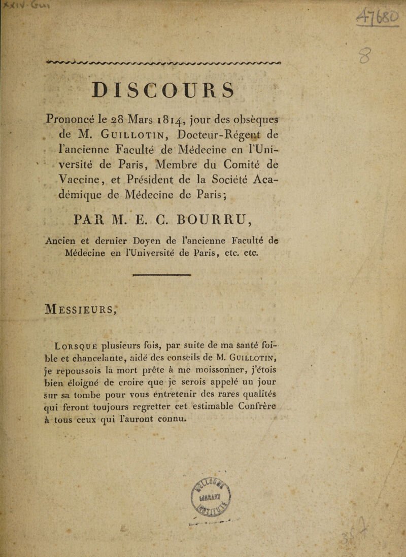 DISCOURS Prononcé le 28 Mars 1814, jour des obsèques de M. Guillotin, Docteur-Régent de l’ancienne Faculté de Médecine en l’Uni¬ versité de Paris, Membre du Comité de Vaccine, et Président de la Société Aca¬ démique de Médecine de Paris; PAR M. E. C. BOURRU, Ancien et dernier Dojen de rancienne Faculté de Médecine en l’üni^^ersité de Paris, etc. etc. Messieurs, Lorsque plusieurs fois, par suite de ma santé foi- ble et chancelante, aidé des conseils de M. Guillotin, je repoussois la mort prête à me moissonner, j etois bien éloigné de croire que je serois appelé un jour sur sa tombe pour vous entretenir des rares qualités qui feront toujours regretter cet estimable Confrère à tous ceux qui l’auront connu.