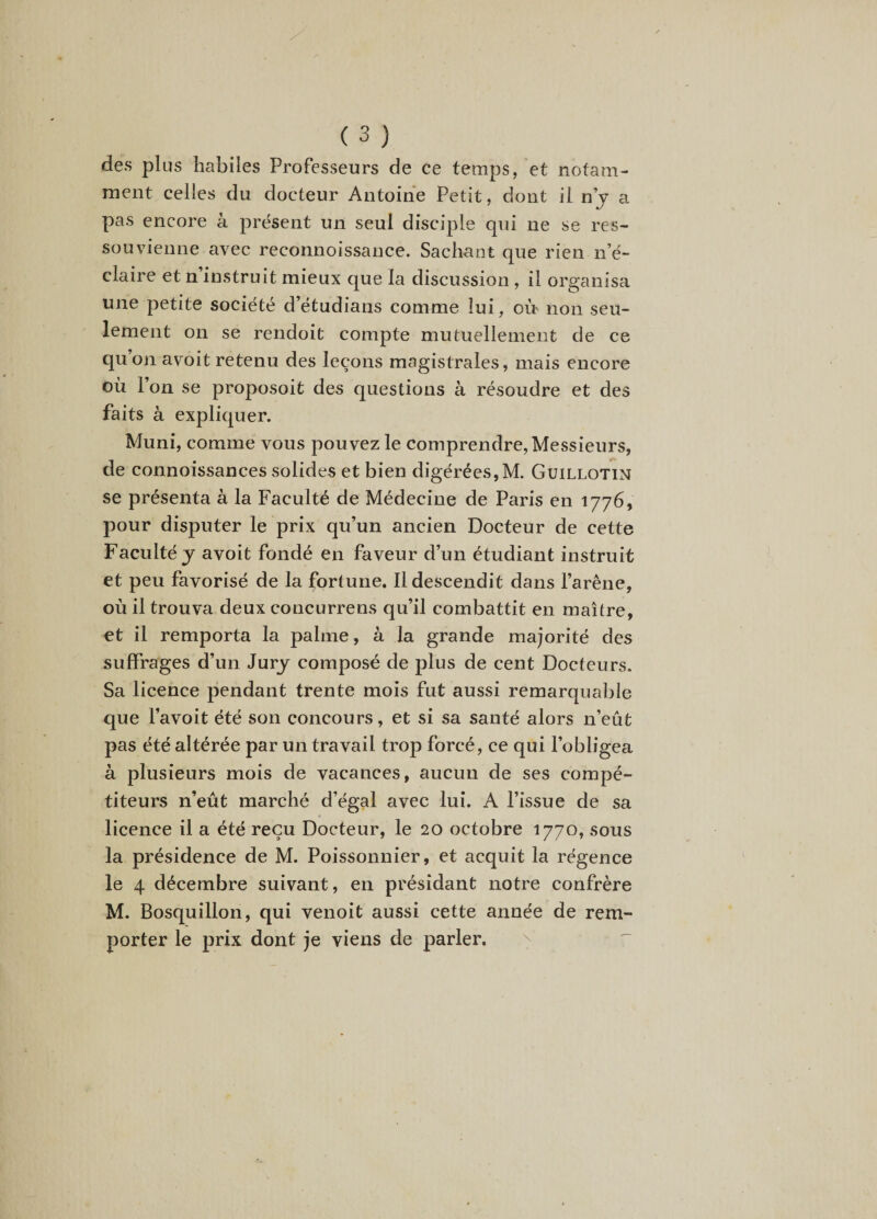 des plus habiles Professeurs de ce temps, et notam¬ ment celles du docteur Antoine Petit, dont il ny a pas encore à présent un seul disciple qui ne se res¬ souvienne avec reconnoissance. Sachant que rien n’é¬ claire et n’instruit mieux que la discussion , il organisa une petite société d’étudians comme lui, oèr non seu¬ lement on se rendoit compte mutuellement de ce qu on avoit retenu des leçons magistrales, mais encore où l’on se proposoit des questions à résoudre et des faits à expliquer. Muni, comme vous pouvez le comprendre. Messieurs, de connoissances solides et bien digérées,M. Guillotin se présenta à la Faculté de Médecine de Paris en 1776, pour disputer le prix qu’un ancien Docteur de cette Faculté J avoit fondé en faveur d’un étudiant instruit et peu favorisé de la fortune. Il descendit dans l’arêne, où il trouva deux concurrens qu’il combattit en maître, et il remporta la palme, à la grande majorité des suffrages d’un Jury composé de plus de cent Docteurs. Sa licence pendant trente mois fut aussi remarquable que l’avoit été son concours, et si sa santé alors n’eût pas été altérée par un travail trop forcé, ce qui l’obligea à plusieurs mois de vacances, aucun de ses compé¬ titeurs n’eût marché d’égal avec lui. A l’issue de sa licence il a été reçu Docteur, le 20 octobre 1770, sous la présidence de M. Poissonnier, et acquit la régence le 4 décembre suivant, en présidant notre confrère M. Bosquillon, qui venoit aussi cette année de rem¬ porter le prix dont je viens de parler.