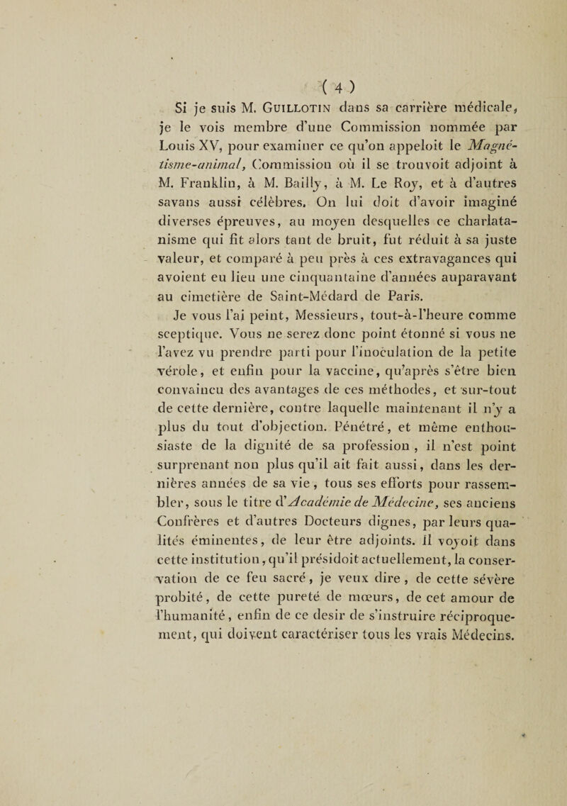 Si Je suis M. Guillotin dans sa carrière médicale, je le vois membre d’une Commission nommée par Louis XV, pour examiner ce qu’on appeloit le Magné^ tisme-animal, (ommission où il se trouvoit adjoint à M. Franklin, à M. Balllj, à M. Le Roj, et à d’autres savans aussi célèbres, ün lui doit d’avoir imaginé diverses épreuves, au mojen desquelles ce charlata¬ nisme qui fit alors tant de bruit, fut réduit à sa juste valeur, et comparé à peu près à ces extravagances qui avoient eu lieu une cinquantaine d’années auparavant au cimetière de Saint-Médard de Paris. Je vous l’ai peint. Messieurs, tout-à-l’heure comme sceptique. Vous ne serez donc point étonné si vous ne l’avez vu prendre parti pour l’inoculation de la petite vérole, et enfin pour la vaccine, qu’après s’être bien convaincu des avantages de ces méthodes, et sur-tout de cette dernière, contre laquelle maintenant il n’j a plus du tout d’objection. Pénétré, et même enthou¬ siaste de la dignité de sa profession , il n’est point surprenant non plus qu’il ait fait aussi, dans les der¬ nières années de sa vie , tous ses efforts pour rassem¬ bler, sous le titre ^ Académie de Médecine y ses anciens Confrères et d’autres Docteurs dignes, par leurs qua¬ lités éminentes, de leur être adjoints. Il vojoit dans cette institution,qu’il présidoit actuellement,la conser¬ vation de ce feu sacré, je veux dire , de cette sévère probité, de cette pureté de mœurs, de cet amour de l’humanité, enfin de ce désir de s’instruire réciproque¬ ment, qui doivent caractériser tous les vrais Médecins.