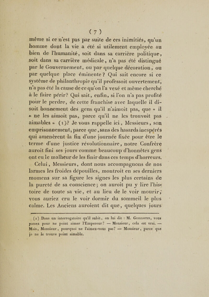 même si ce n’est pas par suite de ces inimitiés, qu’un homme dont la vie a été si utilement employée au bien de l’humanité, soit dans sa carrière politique, soit dans sa carrière médicale, n’a pas été distingué par le Gouvernement, ou par quelque décoration, ou par quelque place éminente ? Qui sait encore si ce système de philanthropie qu’il professoit ouvertement, n’a pas été la cause de ce qu’on l’a vexé et même cherché à le faire périr? Qui sait, enfin, si l’on n’a pas profité pour le perdre, de cette franchise avec laquelle il di¬ soit bonnement des gens qu’il n’aimoit pas, que « il « ne les aimoit pas, parce qu’il ne les trouvoit pas aimables « (i)? Je vous rappelle ici, Messieurs, son emprisonnement, parce que, sans des hasards inespérés qui amenèrent la fin d’une journée fixée pour être le terme d’une justice révolutionnaire, notre Confrère auroit fini ses jours comme beaucoup d’honnêtes gens ont eu le malheur de les finir dans ces temps d’horreurs. Celui, Messieurs, dont nous accompagnons de nos larmes les froides dépouilles, montroit en ses derniers momens sur sa figure les signes les plus certains de la pureté de sa conscience; on auroit pu y lire l’his¬ toire de toute sa vie, et au lieu de le voir mourir,’ vous auriez cru le voir dormir du sommeil le plus calme. Les Anciens auroient dit que, quelques jours (i) Dans un interrogatoire qu’il subit, on lui dit ; M. Guillotin, vous passez pour ne point aimer l’Empereur? — Monsieur, cela est vrai. — Mais, Monsieur, pourquoi ne l’aimez-vous pas? — Monsieur, parce que je ne le trouve point aimable.