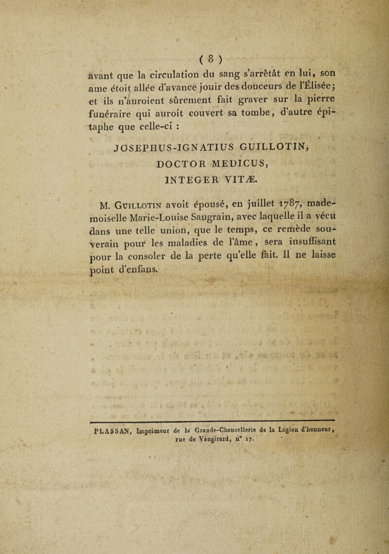 (8) avant que la circulation du sang s arrêtât en lui, son aine étoit allée d’avance jouir des douceurs de l’Elisée; et ils n’auroient sûrement fait graver sur la pierre funéraire qui auroit couvert sa tombe, d autre épi¬ taphe que celle-ci : JOSEPHUS-IGNATIUS GUILLOTIN, » • DOCTOR MEDICÜS, INTEGER YITÆ. M. Guillotin avoit épousé, en juillet 1787, made¬ moiselle Marie-Louise Saugrain, avec laquelle il a vécu dans une telle union, que le temps, ce remède sou¬ verain pour les maladies de l’âme, sera insuffisant pour la consoler de la perte quelle fait. Il ne laisse point d’enfans. FLÀSSAN, Imprimeur de la Grande-Chancellerie de la Légion d’honneur,