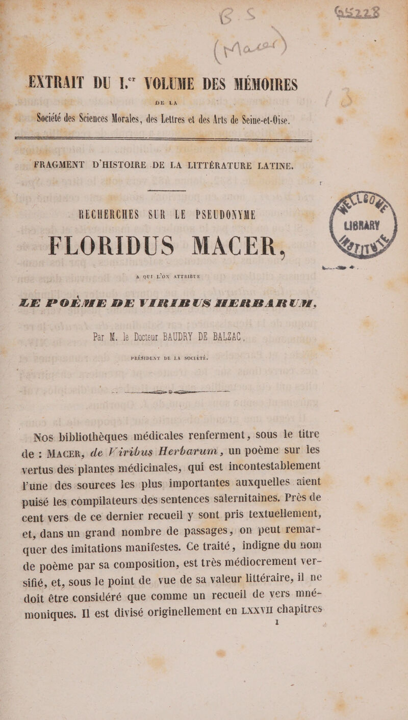 HE LA Societe des Sciences Morales, des Lettres et des Arts de Seine-et-Oise. FRAGMENT D HISTOXRE DE LA LITTfiRATURE LATINE. BEGUERCHES SLR LE PSEUDOSYME FLORIDUS MACER, A Qt'I e’dx attiubte MjE n QJEJ9MJE mm Tin in ms it mum ah or, : Par M. le Docteur BAUDRY DE BALZAC, PRESIDE AT DE LA SOCIETE. Nos bibliotheques medicales renferment, sous le litre de : Macer, de Viribus Herb arum, un poeme sur les vertus des pi antes medicinales, qui est incontestablement pune des sources les plus importantes auxquelles aient puise les compilateurs des sentences salernitaines. Pres de cent vers de ce dernier recueii y sont pris textuellement, et, dans un grand nombre de passages, on peut remai~ quer des imitations manifestos. Ce traite, indigne du nom de poeme par sa composition, est tres mediocrement ver- sifie, et, sous le point de vue de sa valeur litteraire, il ne doit etre considere que comme un recueii de vers mne¬ mo niques. II est divise originellement en lxxvii chapitres