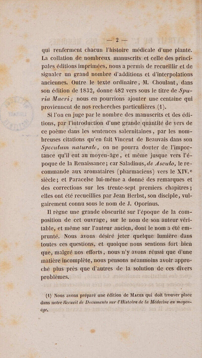 qui renferment chacun l’histoire medicale d’une plante. La collation de nombreux manuscrits et celle des princi- pales editions imprimees, nous a permis de recueillir et de signaler un grand nombre d’additions et d’interpolations anciennes. Outre le texte ordinaire, M. Cboulant, dans son edition de 1832, donne 482 vers sous le titre de Spu- ♦ via Maori; nous en pourrions ajouter une centaine qui provienncnt de nos recherclies particulieres (1). Si l’on en juge par le nombre des manuscrits et des edi¬ tions, par l’introduction d’une grande quanlite de vers de ce poemc dans les sentences salernitaines, par les nom- breuses citations qu’en fait Vincent de Beauvais dans son Speculum nalurale, on ne pourra douter de 1’impor- tance qu’il eut au moyen-age, et merne jusque vers l’e- poque de la Renaissance; car Saladinus,de Asculo, le re- commande aux aromataires (pharmaciens) vers le XIV.e siecle; et Paracelse lui-meme a donne des remarques et des corrections sur les trente-sept premiers, chapitres; elles ont ete recueillies par Jean Herbst, son disciple, vul- gairement connu sous le nom de J. Oporinus. II regne une grande obscurite sur 1’epoque de la com¬ position de cet ouvrage, sur le nom de son auteur veri¬ table, et meme sur l’auteur ancien, dont le nom a ete em- prunte. Nous avons desire jeter quelque lumiere dans toutes ces questions, et quoique nous sentions fort bien que, malgre nos efforts, nous n’y avons reussi que d’une matiere incomplete, nous pensons neanmoins avoir appro- che plus pres que d’autres de la solution de ces divers problemes. (1) Nous avons pr6par6 une Edition de Macer qui doit trouver place dans notre iiccueil de Documents sur I’Histoire de la Mcdecine au moyen- dye.