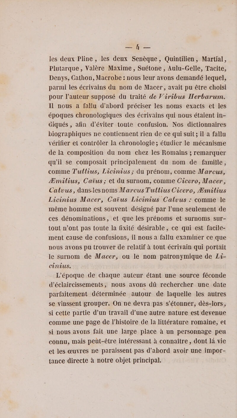 les deux Pline , les deux Seneque, Quintilien, Martial , Plutarque, Valere Maxime, Suetone, Aulu-Gelle, Tacite, Denys, Gathon, Macrobe: nous leur avons demande lequel, parmi les ecrivains du nom de Macer, avait pu etre choisi pour l’auteur suppose du traite de V inbus Herb arum. II nous a fallu d’abord preciser les noras exacts et les epoques chronologiques des ecrivains qui nous etaient in- diques, afin d’eviter toute confusion. Nos dictionnaires biographiques ne contiennent rien de ce qui suit; il a fallu verifier et controler la chronologie; etudier le mecanisme de la composition du nom chez les Romains; remarquer qu’il se composait principalement du nom de famille, comme Tullius, Licinius ; du prenom, comme Marcus, HZmilius, Caius; et du surnom, comme Cicero, Macer, Calvus, dandles noms Marcus Tullius Cicero, Mmilius Licinius Macer, Caius Licinius Cciivus : comme le meme homme est souvent designe par Tune seulement de ces denominations, et que les prenoms et surnoms sur- tout n’ont pas toute la fixite desirable, ce cjui est facile- ment cause de confusions, il nous a fallu examiner ce que nous avons pu trouver de relatif &amp; tout ecrivain qui portait le surnom de Macer, ou le nom patronymique de Li¬ cinius. L’epoque de cliaque auteur etant une source feconde d’eclaircissements, nous avons du rechercher une date parfaitement determinee autour de laquelle les autres se vinssent grouper. On ne devra pas s’etonner, des-lors, si cette partie d’un travail d’une autre nature est devenue comme une page de l’histoire de la litterature romaine, et si nous avons fait une large place a un personnage peu connu, mais peiit-etre interessant a connaitre, dont la vie et les oeuvres ne paraissent pas d’abord avoir une impor¬ tance directe h notre objet principal.