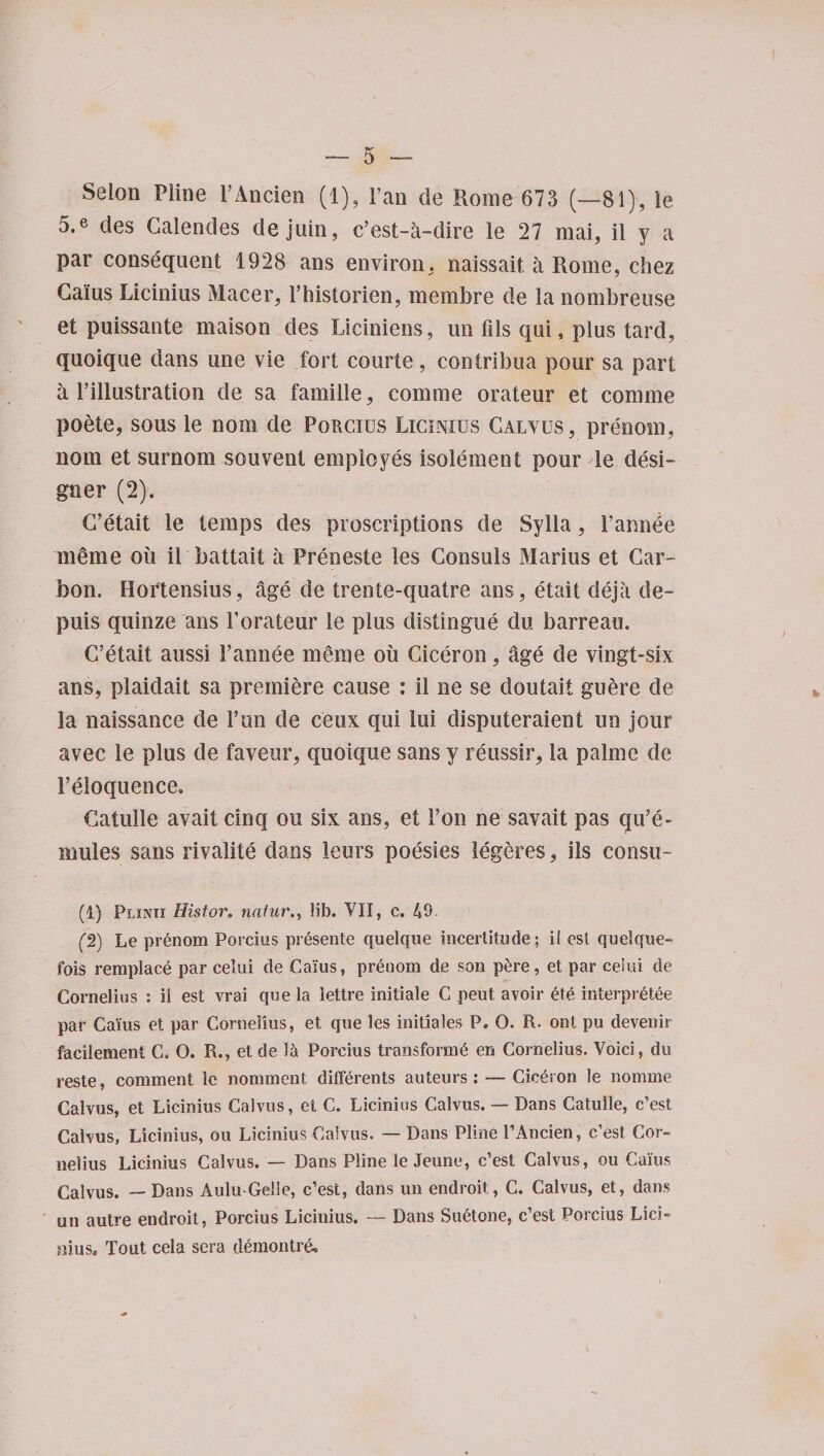 Seion Pline l’Ancien (1), l’an de Rome 673 (—81), le 5.e des Galendes dejuin, c’est-a-dire le 27 mai, il y a par consequent 1928 ans environ, naissait, a Rome, cliez Gams Licinius Macer, Phistorien, membre de la nombreuse et puissante maison des Liciniens, irn fils qui, plus tard, quoique dans une vie fort courte, contribua pour sa part a Pillustration de sa famille, com me orateur et comme poete, sous le nom de Porcius Licinius Galvus, prenom, nom et surnom souvent employes isolement pour le desi¬ gner (2). G’etait le temps des proscriptions de Sylla, Pannde merne oil il battait a Preneste les Consuls Marius et Car¬ bon. Hoftensius, age de trente-quatre ans, etait cleja de- puis quinze ans Porateur le plus distingue du barreau. G’etait aussi Pannee meme oil Ciceron, age de vingt-six ans, plaidait sa premiere cause : il ne se doutait guere de la naissance de Pun de ceux qui lui disputeraient un jour avec le plus de favour, quoique sans y reussir, la palme de [’eloquence, Gatulle avail cinq ou six ans, et Pon ne savait pas qu’e- nudes sans rivalite dans leurs poesies legeres, ils consu- (1) Plinii Histor. natur., lib. VII, c. 49. (2) Le prenom Porcius presente quelque incertitude ; il est quelque- fois remplace par celui de Cams, prenom de son p£re, et par celui de Cornelius : ii est vrai que la iettre initiale C peut avoir ete in ter pr 6 tee par Cams et par Cornelius, et que les initiales P„ O. R. ont pu devenir facilement C. O. R., et de Porcius transform^ en Cornelius. Void, du reste, comment le nomment differents auteurs: — Ciceron le nomme Gabos, et Licinius Caivus, et C. Licinius Calvus. — Dans Catulle, c’est Calvus, Licinius, ou Licinius Calvus. — Dans Pline PAncien, c’est Cor¬ nelius Licinius Calvus. — Dans Pline le Jeune, c’est Calvus, ou Cams Calvus. — Dans Aulu-Gdle, c’est, daiis un endroit, C. Calvus, et, dans un autre endroit, Porcius Licinius. — Dans Sudone, c’est Porcius Lici- mus, Tout cela sera demontrd