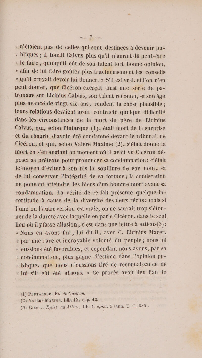 « netaient pas de celles qui sont destinees a devenir pu¬ tt bliques; il louait Calvus plus qu’il n’aurait du peut-etre « le faire, quoiqu’il eiit de sou talent fort bonne opinion, « afin de lui faire gouter plus fructueusenient les conseiis « qu’il croyait devoir lui donner. » S’il est vrai, et l’on n’en peut douter, que Ciceron exerc&amp;t ainsi une sorte de pa¬ tronage sur Licinius Calvus, son talent reconnu, et son age plus avanc,e de vingt-six ans, rendent la chose plausible; leurs relations devaient avoir contracts quelque difficulty dans les circonstances de la mort du pere de Licinius Calvus, qui, selon Plutarque (1), etait mort de la surprise et du chagrin d’avoir ete condamne devant le tribunal de Ciceron, et qui, selon Valere Maxime (2), s’etait donne la mort en s’etranglant au moment oil 11 avait vu Ciceron de¬ poser sa pretexte pour prononcer sa condamnation: c’etait le moyen d’eviter a son fds la souillure de son nom, et de lui conserver i’integrite de sa fortune; la confiscation ne pouvant atteinclre les biens d’un homme mort avant sa condamnation. La verity de ce fait presente quelque in¬ certitude a cause de la diversity des deux recits; mais si 1’une ou Fautre version est vraie, on ne saurait trop s’eton- ner de la durete avec laquelle en parle Ciceron, dans le seul lieu oti ilyfasse allusion; c’est dans une lettre it Atticus(3): « Nous en avons fini, lui dit-il, avec C. Licinius Macer, « par une rare et incroyable volonte du peuple; nous lui « eussions ete favorables, et cependant nous avons, par sa « condamnation, plus gagne d’estime dans Fopinion pu¬ tt blique, que nous n’eussions tire de reconnaissance de « lui s’il eut ete absous. » Ce proces avait lieu 3’an de (1) Plutarque, Vie de Ciceron. (2) Valere Maxime, Lib. IX, cap. i2. (3) Cjcer., Epist ad Attic., lib, 1, epist. 9 (ami. U. £. 686).