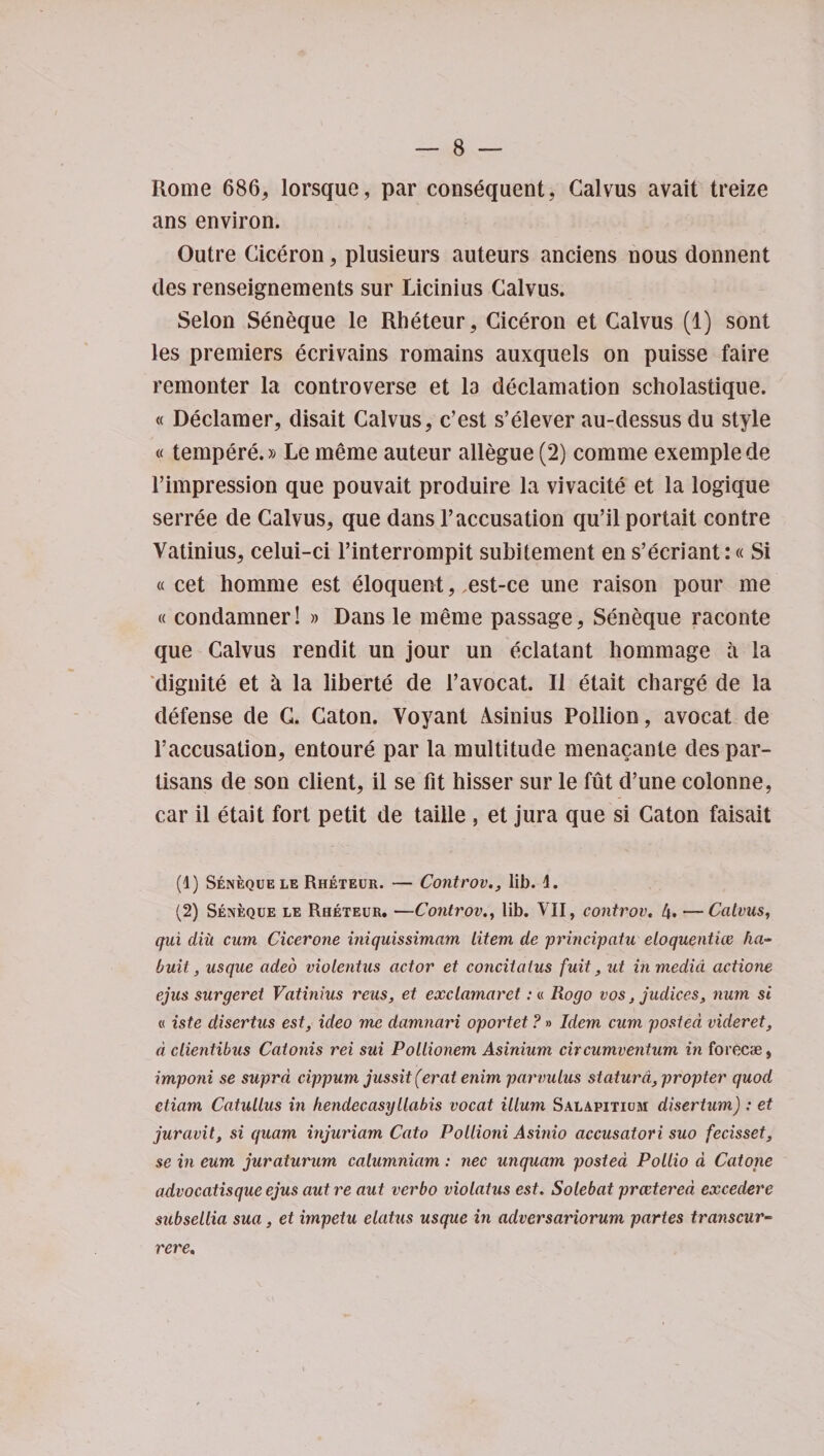 Rome 686, lorsque, par consequent, Calvus avait treize ans environ. Outre Ciceron, plusieurs auteurs anciens nous donnent des renseignements sur Licinius Calvus. Selon Seneque le Rheteur, Ciceron et Calvus (1) sont les premiers ecrivains remains auxquels on puisse faire remonter la controverse et la declamation scholastique. « Declamer, disait Calvus, e’est s’elever au-dessus du style «tempere.» Le meme auteur allegue (2) comme exemplede l’impression que pouvait produire la vivacite et la logique serree de Calvus, que dans 1’accusation qu’il portait contre Vatinius, celui-ci l’interrompit subitement en s’ecriant:« Si « cet homme est eloquent, ,est-ce une raison pour me « condamner! » Dans le meme passage, Seneque raconte que Calvus rendit un jour un eclatant hommage a la diguite et h la liberte de l’avocat. II etait charge de la defense de C. Caton. Voyant Asinius Poilion, avocat de l’accusation, entoure par la multitude menacante des par¬ tisans de son client, il se fit hisser sur le fut d’une coionne, car il etait fort petit de taille , et jura que si Caton faisait (1) Seneque le Rheteur. — Controv., lib. \. (2) Seneque le Rheteur. —Controv., lib. VII, controv. 4. —Calvus, qui diii cum Cicerone iniquissimam litem de principatu eloquentice ha- buit, usque adeo violentus actor et concitalus fuit, ut in media actione ejus surgeret Vatinius reus, et exclamaret: « Rogo vos} judiees, man si « iste disertus est, ideo me damnari oportet ?» Idem cum posted videret, d clientibus Catonis rei sui Pollionem Asinium circumventum in forecae, imponi se supra cippum jussit (erat enim pammlus statura, propter quod etiam Catullus in hendecasyllabis vocat ilium Salapitium disertum) : et juravit, si quam injuriam Cato Pollioni Asinio accusatori suo fecisset, se in eum juraturum calumniam: nec unquam posted Pollio a Catone advocatisqueejus autre aut verbo violatus est. Solebat prcctered excedere subsellia sua, et impetu elatus usque hi adversariorum partes transcur- rere.