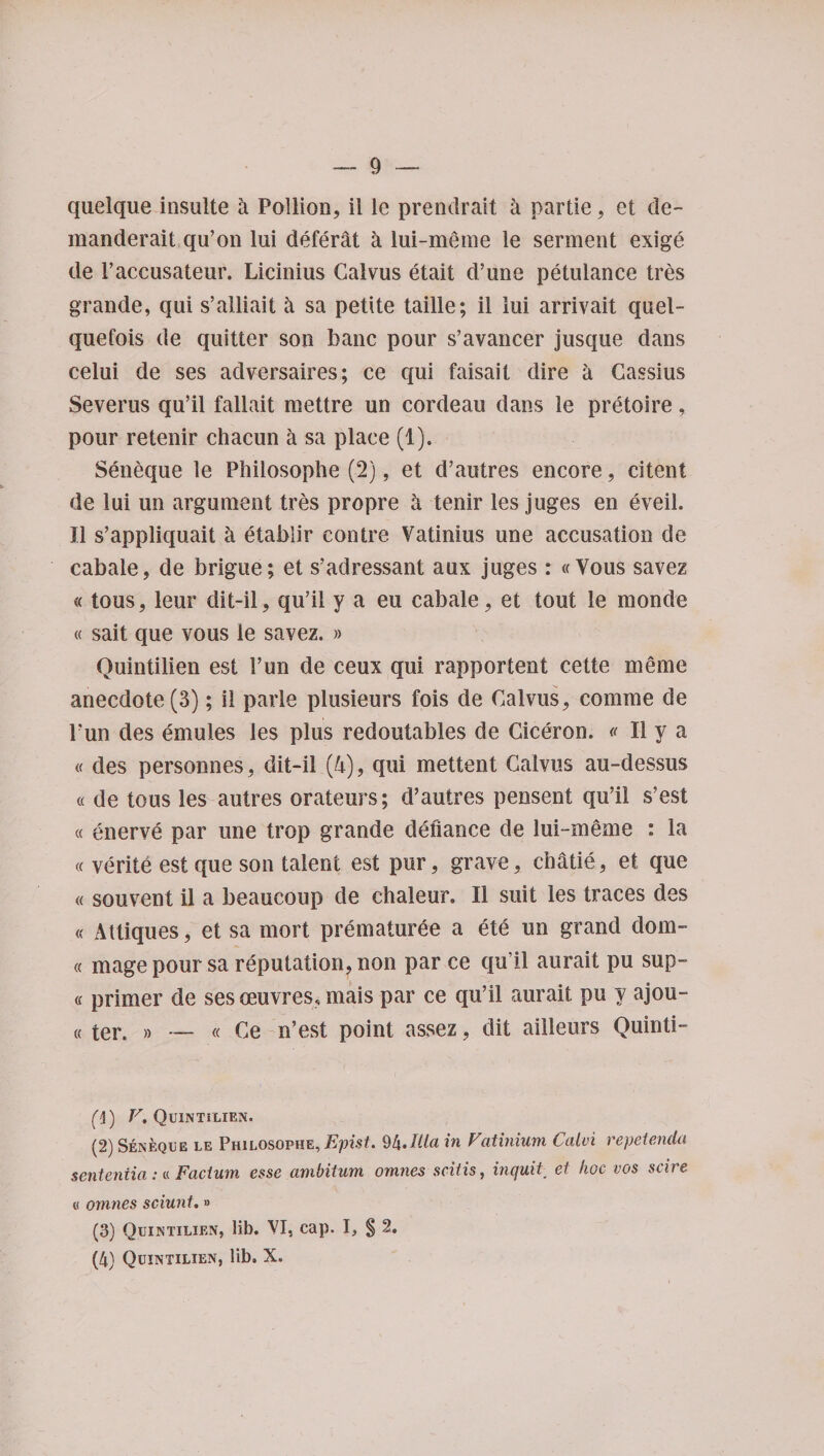 quelque insulte h Pollion, il le prendrait a partie, et de- raanderait qu’on lui defeat a lui-meme le serment exige de 1’accusateur. Licinius Calvus etait d’une petulance tr&amp;s grande, qui s’ailiait 4 sa petite taille; il lui arrivait quel- quefois de quitter son banc pour s’avancer jusque dans celui de ses adversaires; ce qui faisait dire h Cassius Severus qu’il fallait mettre un cordeau dans le pretoire, pour retenir chacun a sa place (1). Seneque le Phiiosophe (2), et d’autres encore, citent de lui un argument tres propre A tenir les juges en eveil. Il s’appliquait a etabiir contre Vatinius une accusation de cabale, de brigue; et s’adressant aux juges : «Vous savez «tous, leur dit-il, qu’ii y a eu cabale, et tout le monde « sait que vous le savez. » Quintilien est Fun de ceux qui rapportent cette meme anecdote (3); il parle plusieurs fois de Calvus, comme de Fun des emules les plus redoutables de Ciceron. « Il y a « des personnes, dit-il (4), qui mettent Calvus au-dessus « de tous les autres orateurs; d’autres pensent qu’il s’est « enerve par une trop grande defiance de lui-meme : la « verite est que son talent est pur, grave, chatie, et que « souvent il a beaucoup de chaleur. Il suit les traces des « Attiques, et sa mort prematuree a ete un grand dom- « mage pour sa reputation, non par ce qu’il aurait pu sup- « primer de ses oeuvres, mais par ce qu’il aurait pu y ajou- « ter. » — « Ce n’est point assez, dit ailleurs Quinti- (1) V* Quintilien. (2) Seneque le Philosophe, Epist. 94.Ilia in Vatinium Calvi repetenda sententia:« Facium esse ambitum omnes scitis, inquit et hoc vos scire « omnes sciuni.» (3) Quintilien, lib. VI, cap. I, § 2. (4) Quintilien, lib. X.