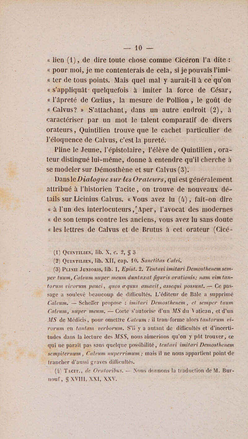 «lien (1), de dire toute chose comrae Ciceron l’a dite : « pour moi, je me contenterais de cela, si jepouvais l’imi- «ter de tous points. Mais quel mal y aurait-il a ce qu’on « s’appliquat* quelquefois a imiter la force de Cesar, «l’aprete de Ccelius, la mesure de Pollion, le gout de « Calvus? » S’attachant, dans un autre endroit (2), a caracteriser par un mot le talent comparalif de divers orateurs, Quintilien trouve que le cachet particular de l’eloquence de Calvus, c’est la purete. Pline le Jeune, Pepistolaire, l’eleve de Quintilien, ora- teur distingue lui-meme, donne k entendre qu’il cherche k se modeler sur Demosthene et sur Calvus (3). Dansle Dialogue sur les Orateurs, qui est generalement attribue a Phistorien Tacite, on trouve de nouveaux de¬ tails sur Licinius Calvus. «Yous avez lu (4), fait-on dire « a l’un des interlocuteurs,'Aper, l’avocat des modernes « de son temps contre les anciens, vous avez lu sans doute «les lettres de Calvus et de Brutus a cet orateur (Cice- (lj Quintilien, lib. X, c. 2, § 3 (2) Quintilien, lib. XII, cap. 10. Sanctitas Calvi, (3) Plinii Junioris, lib. I, Epist. 2. Tentavi imitari Demosthenem sem¬ per tuiirn, Calvum nuper meum duntaxcit figuris orationis; nam vim tan- torum virorum pauci, quos aquus amavit, assequi possunt. — Ce pas¬ sage a souleve beaucoup de diflicultys. L’editeur de Bale a supprime Calvum. — Scliefler propose : imitari Demoslhenem, et semper tuum Calvum, nuper meum. — Corte s’autorise d’un MS du } atican, et d’un MS de Medicis, pour omeltre Calvum : il tran* forme alors tantorum vi¬ rorum en t ant am verborum. S’il y a autant de diflicultes et d’incerti- tudes dans la lecture des MSS, nous aimerions qu’on y put trouver^ ce qui ne parail pas sans quelque possibility, tentavi imitari Demosthenem sempiternum, Calvum nuperrimum; mais il ne nous appartienl point'de irancher d’aussi graves diflicultes. (4) Tacit., de Oratoribus. — Nous donnons la traduction de M. Bur¬ nout, $ XVIII, XXI, XXV,