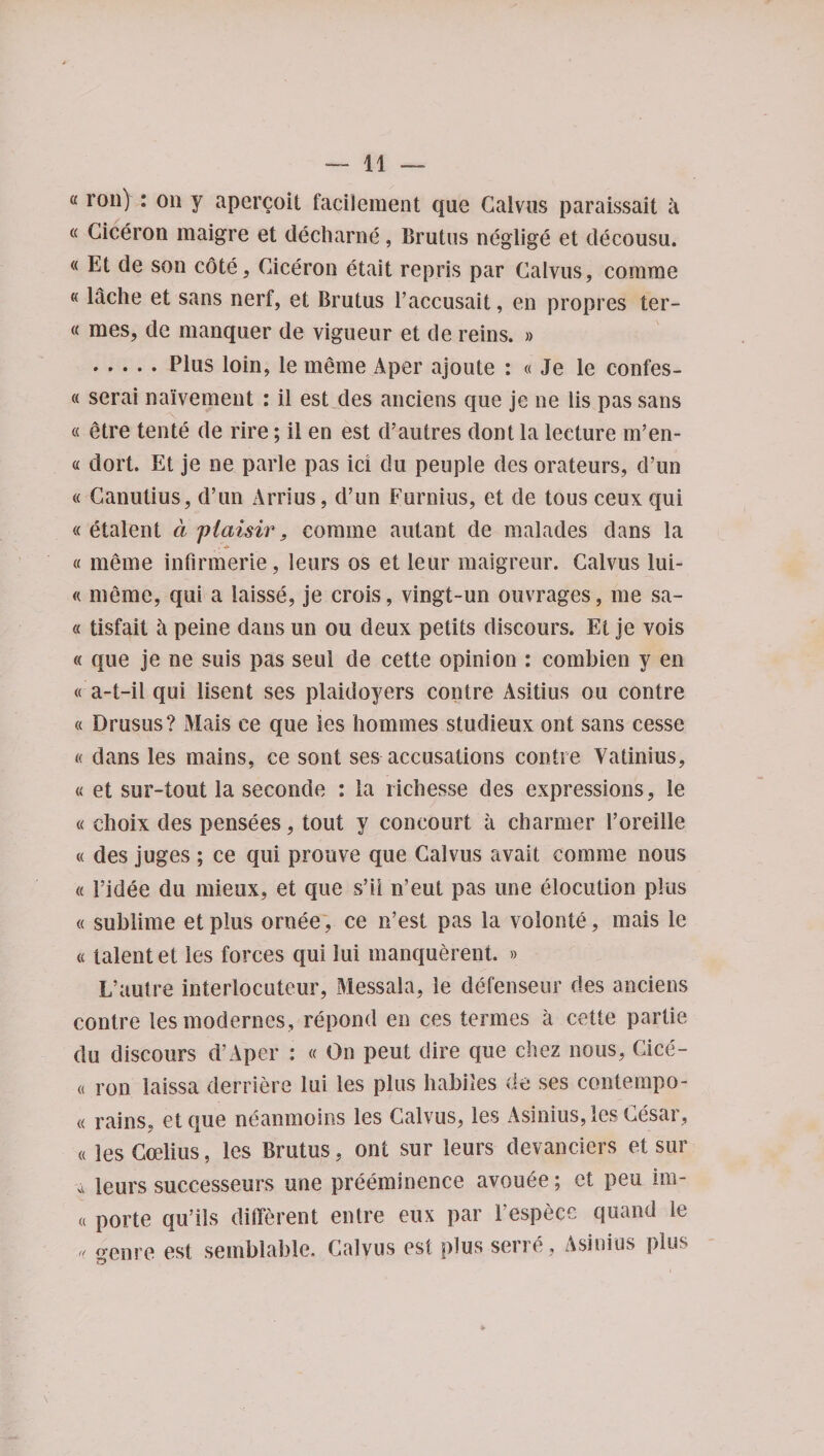 a roil) : on y apercoit facilement que Calvus paraissait a « Ciceron maigre et decharne, Brutus neglige et decousu. « Et de son cote, Ciceron etait repris par Calvus, comrae «lache et sans nerf, et Brutus l’accusait, en propres ter- « mes, dc manquer de vigueur et de reins. » .Plus loin, le meme A per ajoute : « Je le confes- « serai nalvement : il est des anciens que je ne lis pas sans « etre tente de rire; il en est d’autres dont la lecture m’en- « dort. Et je ne parle pas ici du peuple des orateurs, d’un « Canutius, d’un Arrius, d’un Furnius, et de tous ceux qui « etalent. a piaisir, coraine autant de malades dans la « meme infirmerie, leurs os et leur maigreur. Calvus lui- « meme, qui a iaisse, je crois, vingt-un ouvrages, me sa- « tisfait h peine dans un ou deux petits discours. Et je vois « que je ne suis pas seul de cette opinion : combien y en « a-t-il qui lisent ses plaidoyers contre Asitius ou contre « Drusus? Mais ce que ies homines studieux ont sans cesse « dans les mains, ce sont ses accusations contre Vatinius, « et sur-tout la seconde : la richesse des expressions, le « choix des pensees, tout y concourt a charmer l’oreille « des juges; ce qui prouve que Calvus avait comine nous « 1’idee du mieux, et que s’il n’eut pas une elocution plus « sublime etplus oroee, ce n’est pas la volonte, mais le a talent et les forces qui lui manquerent. » L’autre interlocuteur, Messala, le defenseur des anciens contre lesmodernes, repond en ces termes a cette partie du discours d’Aper : « On peut dire que chez nous, Cice- o ron iaissa derriere lui les plus habiles de ses contempo- « rains, etque neanmoins les Calvus, les Asinius, les Cesar, «ies Ccelius, les Brutus , ont sur leurs devanciers et sur -a leurs successeurs une preeminence avouee; et peu im- « porte qu’ils different entre eux par 1’espece quand le ,, genre est semblable. Calvus est plus sene, Asinius plus