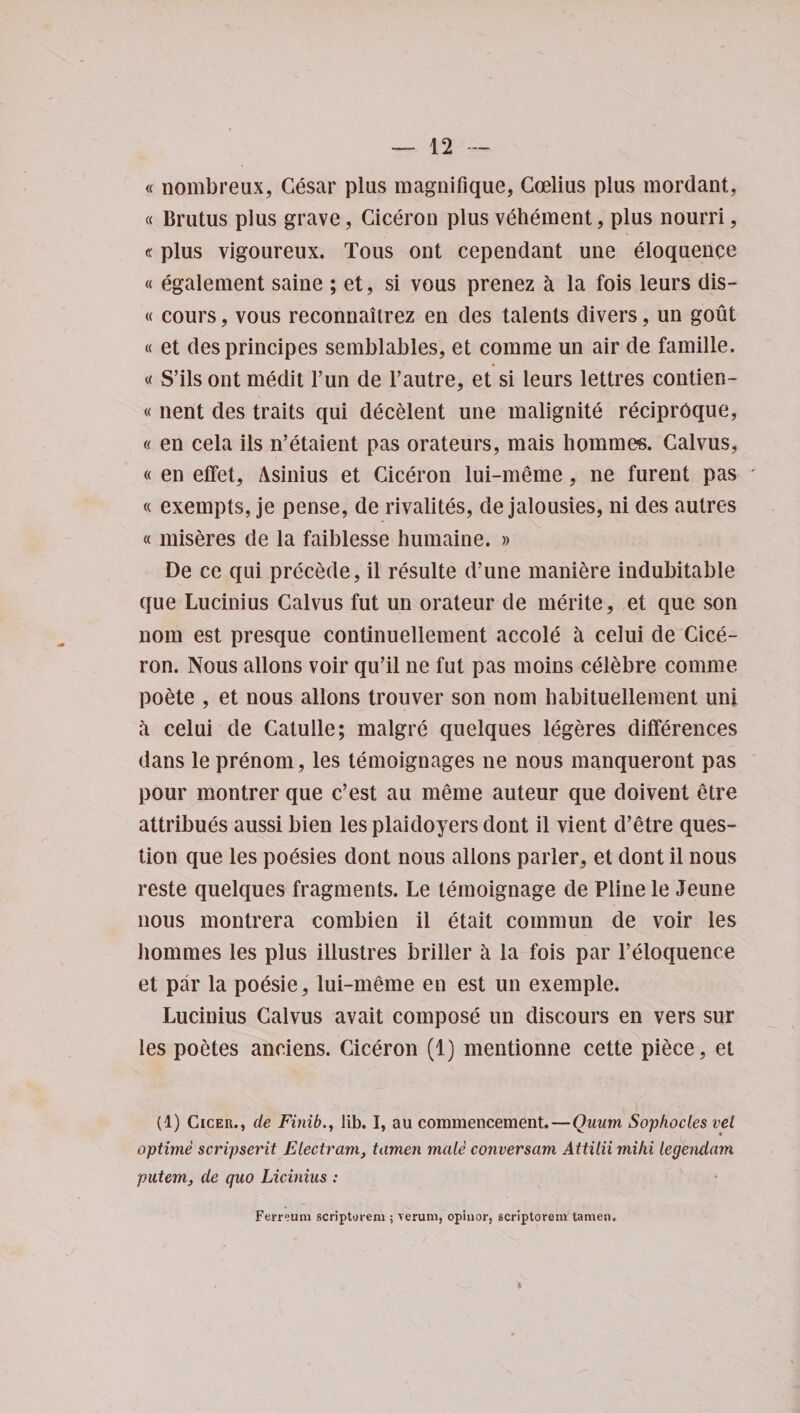 « nombreux, Cesar plus magnifique, Coelius plus mordant, « Brutus plus grave, Ciceron plus vehement, plus nourri, «plus vlgoureux. Tous ont cependant une eloquence « egalement saine ; et, si vous prenez &amp; la fois leurs dis- « cours, vous reconnaitrez en des talents divers , un gout « et desprincipes semblables, et comme un air de famille. « S’ils ont medit Fun de l’autre, et si leurs lettres contien- « nent des traits qui decelent une malignite reciprOque, (( en cela ils n’etaient pas orateurs, mais hommes. Calvus, « en efFet, Asinius et Ciceron lui-meme, ne furent pas * « exempts, je pense, de rivalites, de jalousies, ni des autres « miseres de la faiblesse humaine. » De ce qui precede, il resulte d’une maniere indubitable que Lucinius Calvus fut un orateur de merite, et que son nom est presque continuellement accole a celui de Cice¬ ron. Nous allons voir qu’il ne fut pas moins celebre comme poete , et nous allons trouver son nom habituellement uni h celui de Catulle; malgre quelques legeres differences dans le prenom, les temoignages ne nous manqueront pas pour montrer que c’est au meme auteur que doivent etre attribues aussi bien les plaidoyers dont il vient d’etre ques¬ tion que les poesies dont nous allons parler, et dont il nous reste quelques fragments. Le temoignage de Pline le Jeune nous montrera combien il etait commun de voir les hommes les plus illustres briber a la fois par l’eloquence et par la poesie, lui-meme en est un exemple. Lucinius Calvus avait compose un discours en vers sur les poetes anciens. Ciceron (1) mentionne cette piece, et (1) Cicer., de Finiblib. I, au commencement.—Quiim Sophocles vel optime scripserit Electram, tamen male conversam Attilii mihi legendayn putem, de quo Licinius : Ferreum scriptorem ; &gt;erum, opinor, scriptorem tamen. *