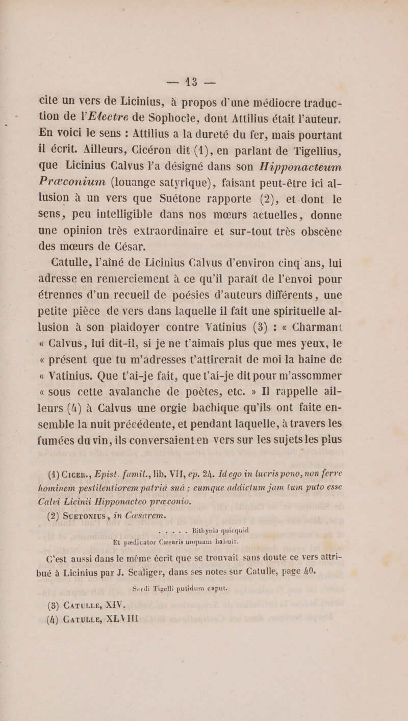 13 — cite un vers de Licinius, h propos d'une mediocre traduc¬ tion de YEiectre de Sophocle, dont Atlilius etait Fauteur. En voici le sens : Attilius a la durete du fer, mais pourtant il ecrit. Ailleurs, Ciceron dit (1), en parlant de Tigellius, que Licinius Galvus Fa designe dans son Hipponacteum Prceconiam (louange satyrique), faisant peut-elre ici al¬ lusion a un vers que Suetone rapporte (2), et dont le sens, peu intelligible dans nos mceurs actuelles, donne une opinion tres extraordinaire et sur-tout tres obscene des moeurs de Cesar. Catulle, Faine de Licinius Galvus d’environ cinq ans, lui adresse en remerciement k ce qu’il parait de Fenvoi pour etrennes d’un recueil de poesies d’auteurs differents, une petite piece de vers dans laquelle il fait une spirituelle al¬ lusion ii son piaidoyer contre Yatinius (3) : « Charmanl « Galvus, lui dit-il, si je ne faimais plus que mes yeux, le « present que tu nFadresses t’attirerait de moi la baine de « Yatinius. Que t’ai-je fait, que t’ai-je dit pour m’assommer « sous cette avalanche de poetes, etc. » Il rappelle ail¬ leurs (4) a Galvus une orgie bacbique qu’ils ont faite en¬ semble la nuit precedente, et pendant laquelle, iitravers les fumees du vin, ils conversaient en vers sur les sujets les plus (1) Cicer., Epist. famil.y lib. VII, ep. 24. Id ego in lucrispono,non ferre hominem pesiUentiorem patrid sud ; eumque addiction jam turn puto esse Calvi Licinii Hipponacteo preeconio. (2) Suetonius, in Ccesarem. . * Bitbyiiia quicquid Et predicator Cresaris unquam babuit. (Test aussi dans ie rnerae ecrit que se trouvait sans doute ce vers attri- bu£ ii Licinius par J. Scaliger, dans ses notes sur Catulle, page 40. S.n-di Tigelp putidum caput. (3) Catulle, XIV.