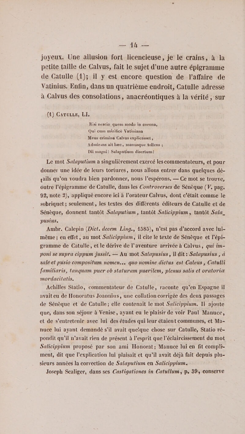 joyeux. Une allusion fort licencieuse, je le crains, a la petite taille de Calvus, fait le sujet d’une autre epigramme de Gatulle (1); il y est encore question de l’affaire de Vatinius. Enfin, dansun quatrieme eudroit, Gatulle aclresse a Calvus des consolations, anacreontiques a la verite, sur ♦ (1) Gatulle, LI. }\isi nescio quem mode in corona, Qui cum mil-dice Vatiniana Meus crimiua Calvus explicasset, Admirans ait base, mauusque tollens ; Dii magni! Salaputium disertuml Le mot Salaputium a singulierement exered Iescommentateurs, et pour donnei une idee de leurs tortures, nous allons entrer dans quelques de¬ tails qu’on voudra bien pardonner, nous l’esperons. — Ge mot se trouve, outre l’epigramme de Gatulle, dans les Controverses de Seneque (V. pag. 92, note 2), applique encore ici it 1’orateur Calvus, dont c’6tait comme le sobriquet; seulement, les textes des differents edileurs de Catulle et de S6n6que, donnent tantot Salaputium, tantot Salicippium, tantot Sala_ pusius. Ambr. Galepin (Diet, decern Ling., 1585), n’est pas d’accord avec iui- meme; en effet, au mot Salicippium, il cite le texte de Seneque et l’epi- gramme de Catulle, etle derive de l’aventure arrivee & Calvus, qui im¬ port se supra cippum jussit. — Au mot Salapusius, il dit; Salapusius , d sale et pusio compositum nomen.., quo nomine did us est Calvus, Catulli familiaris, tanquam puer ob staturam puerilem, plenus sails et oratories mordacitatis. Achilles Slalio, commentateur de Gatulle, raconte qu’en Espagne il avaiteu de Honoratus Joannius, une collation corrigee des deux passages de Seneque et de Catulle; elle contenait le mot Salicippium. Il ajoute que, dans son s&jour 5 Venise, ayant eu le plaisir de voir Paul Manuce, et de s’entretenir avec lui des Etudes qui leur dtaient communes, et Ma¬ nuce lui ayant demande s’il avait que’que chose sur Catulle, Static r6- pondil qu’il n’avait rien de present 5 resprit que l’eclaircissement du mot Salicippium propose par son ami Honorat; Manuce lui en fit compli¬ ment, dit que Implication lui plaisait et qu’il avait dej5 fait depuis plu- sieurs annees la correction de Salaputium en Salicippium. Joseph Scaliger, dans ses Castigationes in Catullum, p, 39, conserve