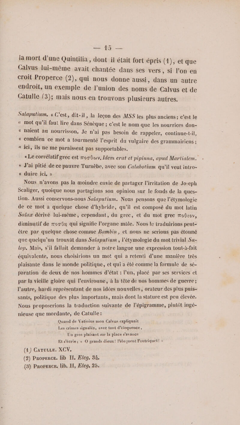 Calvus lai-nieme avait chantee dans ses vers, si Pon en croit Piopeice (2), qui nous donne aussi, dans un autre endroit, un exernple de l’union des noms de Calvus et de Catulle (3); mais nous en trouvons plusieurs autres. Salaputium. « C est, dit-il , la legon des MSS les plus anciens; c’est le « mot qu il faul liie dans Seneque; c’est le nom que les nourrices don- (< naient au nourrisson. Je n’ai pas besoin de rappeler, continue-t-il, « combien ce mot a tourmente 1’esprit du vulgaire des grammairiens; n ici» ils ne me paraissent pas supportables. «Le correlatif grec est TcoaOMV.Idem erat et pipinna, apucl Martialem. « J ai pitid de ce pauvre TurnSbe, avec son Calabotium qu’il veut intro- « duire ici. » Nous n’avons pas la moindre envie de partager 1’irritation de Joseph Scaliger, quoique nous partagions son opinion sur le fonds de la ques¬ tion. Aussi conservons-nous Salaputium. Nous pen sons que l’6tymologie de ce mot a quelque chose d’hybride, qu’il est compost du mot latin Salax derive lui-meme, cependant, du grec, et du mot grec tto0£ov, diminutif de 7roa-Qyj qui signifie l’organe male. Nous le traduirions peut- etre par quelque chose comrae Bambin, et nous ne serious pas elonne que quelqu’un trouv&t dans Salaputium., i’etymologie du mot trivial Sa¬ lop. Mais, s’ii fallait demander a notre langue une expression tout-a-fait equivalente, nous ehoisirions un mot qui a retenti d’une maniere tr&s plaisante dans le monde politique, et qui a ete comme la formule de se¬ paration de deux de nos homines d’etat : l’un, place par ses services et par la vieille gloire qui l’environne, 5 la tete de nos homines de guerre; Pautre, hardi representant de nos idees nouvelles, orateur des pins puis- sants, politique des plus importants, mais dont la stature est peu elevee. Nous proposerions la traduction suivante de Fepigramme, plutdt ingti- nieuse que mordante, de Catulle : Quand de Vatinius moil Calvus expliquait Les crimes signales, avec taut d’eloquence, Un gros plaisant sur la place s’avance Et s’ecrie i « O grands dieux! l’eloquent Foutriquct! » (1 j Catulle. XCV. (2) Properce. lib II. Eleg. 3/j. (3) Properce. lib. Il, Eleg, 25.