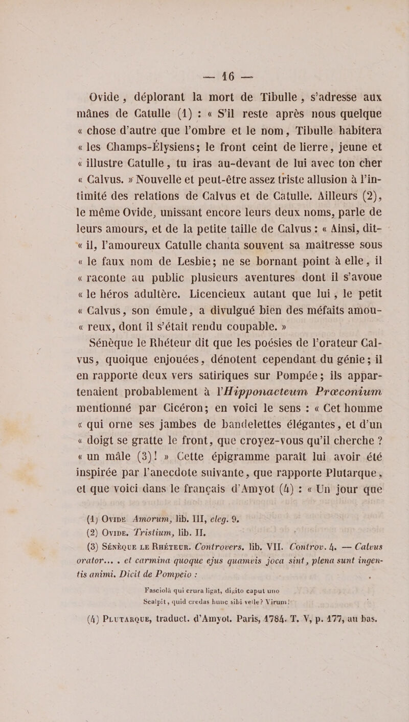 Qvide, deplorant la mort de Tibulle, s’adresse aux manes de Catulle (1) : « S’il reste apres nous quelque « chose d’autre que 1’ombre et le nom, Tibulle habitera «les Champs-Elysiens; le front ceint de lierre, jeune et « illustre Catulle, tu iras au-devant de lui avec ton cher « Calvus. » Nouvelle et peut-etre assez triste allusion a l’in- timite des relations de Calvus et de Catulle. Ailleurs (2), le meme Ovide, unissant encore leurs deux noms, parle de leurs amours, et de la petite taille de Calvus: « Ainsi, dit- «il, l’amoureux Catulle chanta souvent sa maitresse sous « le faux nom de Lesbie; ne se bornant point h elle, il « raconte au public plusieurs aventures dont il s’avoue «le heros adultere. Licencieux autant que lui, le petit « Calvus, son emule, a divulgud bien des mefaits amou- « reux, dont il s’etait rendu coupable. » Seneque le Rheteur dit que les poesies de Torateur Cal¬ vus, quoique enjouees, denotent cependant du genie; il en rapporte deux vers satiriques sur Pompee; ils appar- tenaient probablement a YHipponacteum Prceconium mentionne par Ciceron; en voici le sens : « Get homme « qui orne ses jambes de bandelettes elegantes, et d’un « doigt se gratte le front, que croyez-vous qu’il cherche ? « un male (3)! » Cette epigramme parait lui avoir ete inspiree par l’anecdote suivante, que rapporte Plutarque , et que voici dans le francais d'Amyot (A) : « Un jour que (lj Ovide Arnorum, lib. Ill, cleg. 9. (2) Ovide. Trislium, lib. II. (3) Seneque le Rheteur. Controvers. lib. VII. Conirov. 4. — Calvus orator... . et carmiria qaoque ejus quamvis joca sint, plena sunt ingen- tis animi. Dicii de Pompeio : Fasciola qui crura lipat, di-ito caput uno Scalpit, quid credas hunc sibi veile? Yirum! (4) Plutarque, traduct. d’Amyot. Paris, 1784- T. V, p. 177, au bas.