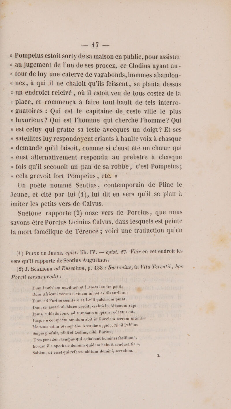 « Pompeius estoit sorty de sa maison en public, pour assister « au jugement de Pun de ses procez, ce Clodius ayant au- *tour de luy une caterve de vagabonds, hommes abandon- « nez, a qui jl ne chaloit qu’ils feissent, se planta dessus « un endroict releive , oil il estoit veil de tous costez de la « place, et commenca a faire tout hault de tels interro- « guatoires : Qui est le capitaine de ceste vide le plus « iuxurieux? Qui est l’homme qui cherche Phomme? Qui « est celuy qui gratte sa teste avecques un doigt? Et ses « satellites luy respondoyent criants a haulte voix a chasque « demande qu’il faisoit, com me si c’eust ete un cbceur qui « eust alternativement respondu au prebstre a chasque « fois qu’il secouoii un pan tie sa robbe, c’est Pompeius; « cela grevoit fort Pompeius, etc. » Un poete nomme Sentius, contemporain de Pline le Jeune, et cite par lui (1), lui dit en vers qu’il se plait a imiter les perils vers de Galvus. Suetone rapporte (2) onze vers de Porcius, que nous savons etre Porcius Licinius Galvus, dans lesquels est peinte la mort famelique de Terence; void une traduction qu en (1) Pline le Jeune. epist., lib. IV. — epist. 27. Voiv en cet endtoit les vers qu’il rapporte de Sentius Augurinus. (2) J. Scaliger ad Eusebium, p. 133 : Suetonius, in Vita Terentii, kps Porcii versus prodit: Duni lascWiam nobiliuni et fucosas laudes pet:t; Bum Africani vocern d'vinam inhiat avidis auribus ; Dura ad Fur) se coenitare et Lcedi pulcbrum putat; Bum se amari abhis-ce credit, crebrb in Albanum rapi, Ipsus, sublatis ibus, ad summaui inopiam redactus est. Itaque e conspectu omnium abit in Grseciam terram ultimarn. Mortuus est in Stvmpbalo, Arcadise oppido. Nihil Pcbhus Scipio profuit, nihil ei La?lius, nihil b urius ; Tresper idem tempus qui agitabant homines facillume. Eorum ille opera ue domum quidem habuit conduciitiam, Saltern, ut esset qui referet obitmn domini, servolum.