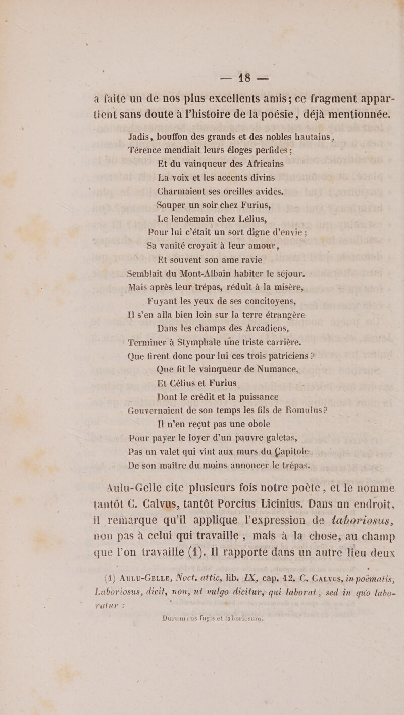a faite un de nos plus excellents amis; ce fragment appar- tient sans cloute a l’histoire de la poesie, deja mentionnee. Jadis, bouffon des grands et des nobles hautains, Terence mendiait leurs 61oges perfides; Et du vainqueur des Africains La voix et les accents divins Gharmaient ses oreilles avides. Souper un soil’ chez Furius, Le lendemain chez Lelius, Pour lui c’etait un sort digne d’envie; Sa vanite croyait &amp; leur amour, Et souvent son ame ravie Semblait du Mont-Albain habiter le sejour. Mais apres leur trepas, r6duit a la misere, Fuyant les yeux de ses concitoyens, II s’en alia bien loin sur la terre 6trangere Dans les champs des Arcadiens, Terminer a Stymphale line triste carriere. Oue firent done pour lui ces trois patriciens ? One fit le vainqueur de Numance, Et Celius et Furius Dont le credit et la puissance Gouvernaient de son temps les fils de Romulus? II n’en recut pas une obole Pour payer le loyer d’un pauvre galetas. Pas un valet qui vint aux murs du £apitole^ De son maitre du moins annoncer le trepas, 4uiu-Gelle cite, plusieurs fois notre poete, et le nomine tantot C. Galvus, tantot Porcius Licinius. Dans un endroit, il remarque qu’il applique Texpression de la/boriosus, non pas h celui qui travaille , mais a la chose, an champ que l’on travaille (1). II rapporte dans un autre lieu deux (1) Aulu-GellEj Noct. attic, lib. IX, cap. 12. C. Galvus, mpoematis, Laboriosus, (licit, non, ui vulgo dicitur, qui labor at, sed in quo labo- raiur : Durum i us fugis et laljoriosuni.