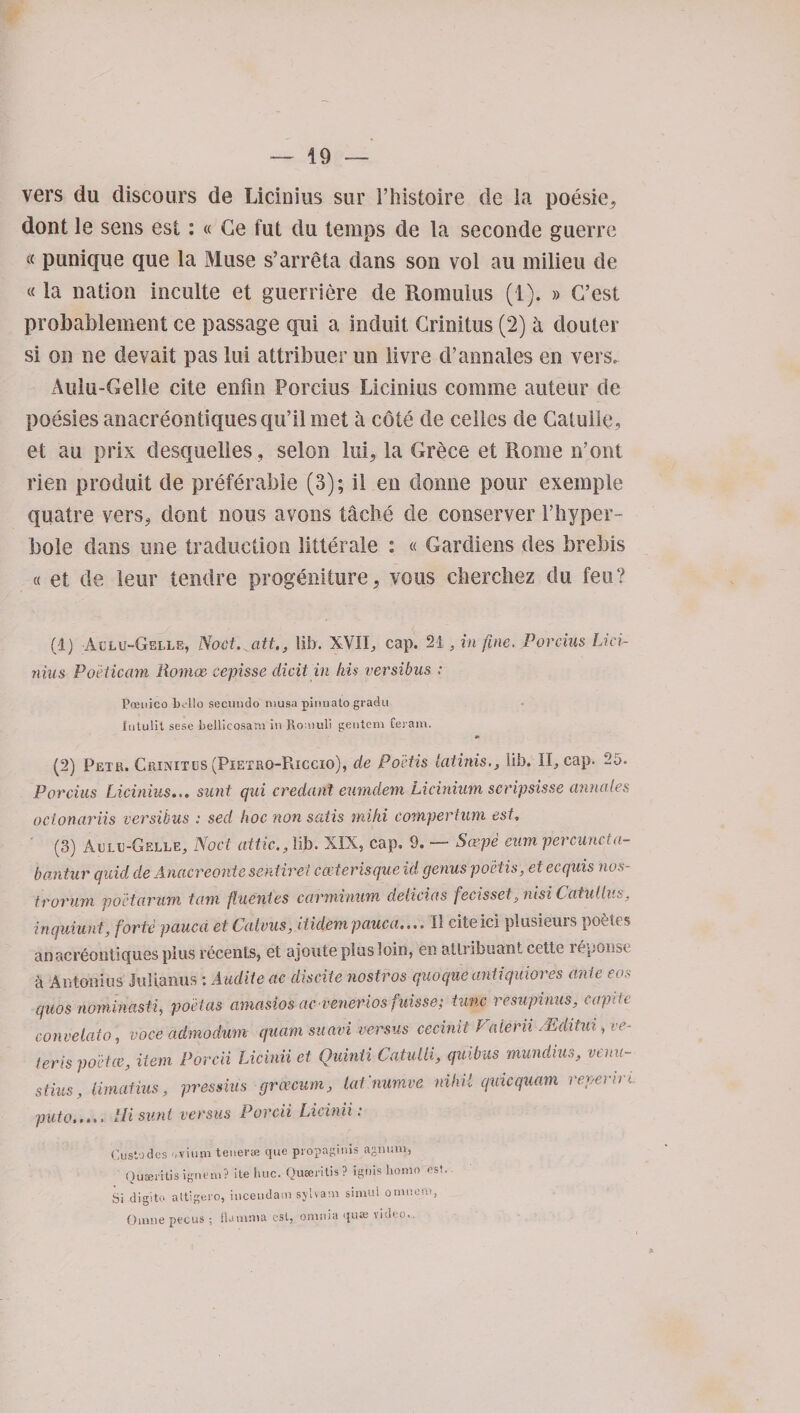 vers du discours de Licinius sur l’histoire de la poesie, dont le sens esi: « Ge fut du temps de la seconde guerre « punique que la Muse s’arreta dans son voi au milieu de « la nation inculte et guerriere de Romulus (1). » G’est probablement ce passage qui a induit Grinitus (2) a douter si on ne devait pas lui attribuer un livre d’annales en vers. Aulu-Gelie cite enfin Porcius Licinius comme auteur de poesies anacreontiquesqu’il met a cote de cedes de Catuile, et au pri-x desquelies, selon lui, la Grece et Rome n’ont rien produit de preferable (3); il en donne pour exemple quatre vers^ dont nous avons tache de conserver 1’hyper- bole dans une traduction litterale : « Gardiens des brebis « et de leur tendre progeniture, vous cbercbez du feu? (1) Allu-Gelle, Noct. att., ill). XVII, cap. 21, in fine. Porcius Lici¬ nius Poeticam ilomoe eepisse elicit in his versibus : Poeitico hello secundo niusa pinnato gradu Intulit sese bellicosam in Roniuli gentem Ceram. (2) Petr. Crinites (Pietrq-Riccio), de Po'etis latinis., lib. II, cap. 25. Porcius Licinius... sunt qui creciant eumdem Licinium scripsisse annates ocionariis versibus : seel hoc non satis mi hi compertum est. ' (3) Aclc-Gelle, Noct attic., lib. XIX, cap. 9. — Soepe eum percuncta- bantur quid de Anacreonte sentirei c ceteris que id genus po'etis, et ecquis nos- trorum poctarum tain fiuentes carminum clelicias fecisset, nisi Catullus, inquiunt, forte pauca et Calvus, iticlem pciuca.».. II citeici plusieurs pot tcs anacreontiques plus riicenls, et aioute plus loin, en aUrihuamt cette ieponsc a Antonins Julianus : Audit e ac discite nostros quo que anti quiores ante eos quos nominasti, poet as amaslosacveneriosfuisse; tunc resupinus, capite convelato, voce admodum quam suavi versus cecinit Falerii NSditui, ve- teris poetcc, Hem Porcii Licinii et Quinti Catulli, quibus mundius, venu- stius, limatius, pressius groecum, lat'numve nihil quicquam reverirc puto..... Hi sunt versus Porcii Licinii. Cusiodes oviutn tenene que propagitiis agnum, Quaei'itis ignem? ite hue. Qusentls? ignis homo est.- Si digito attigero, inceudam sjlvam simul ormiem, Omne pecus ; ilaninia esl, omnia quae video..