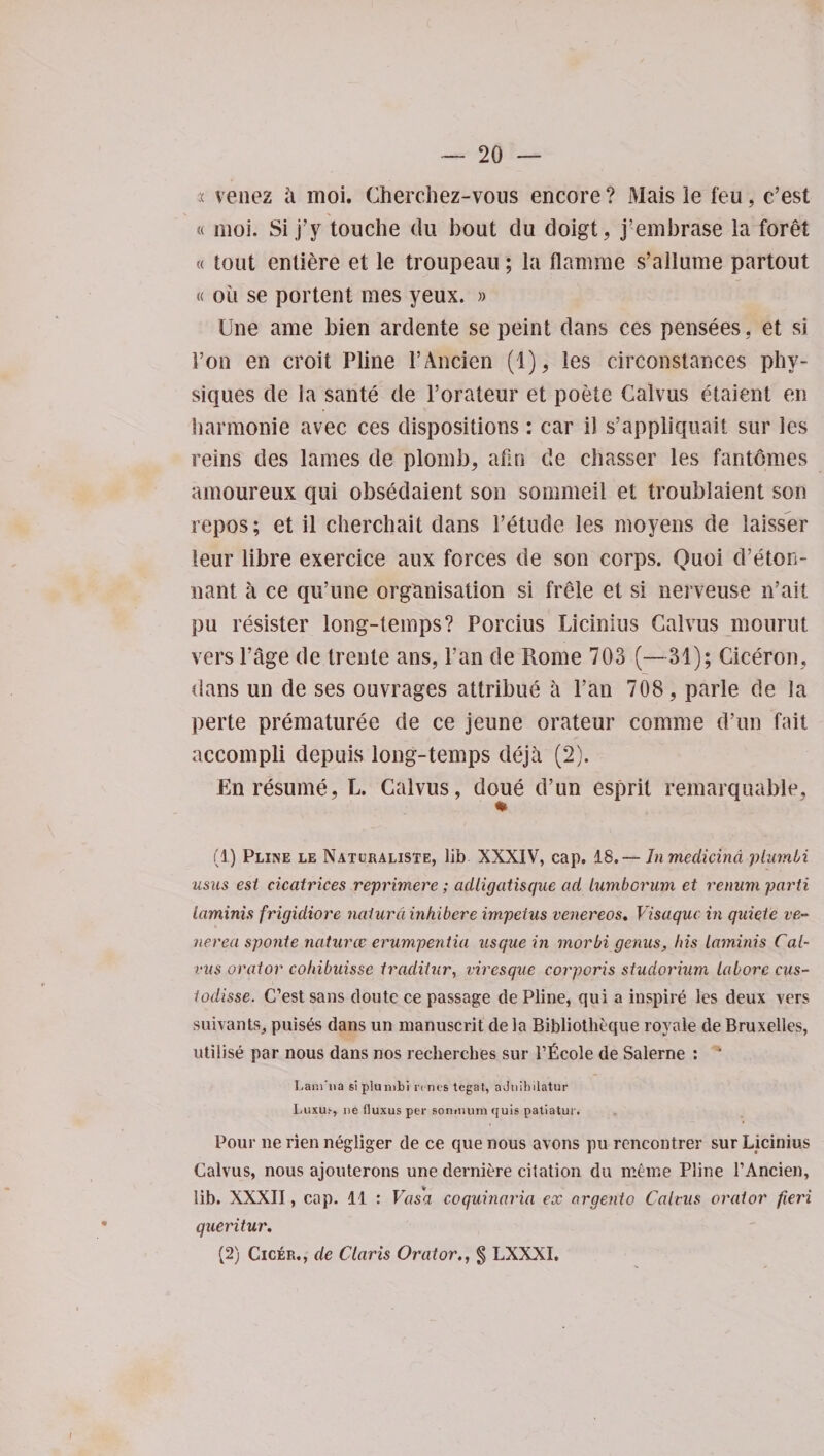 a venez a moi. Cherchez-vous encore ? Mais ie feu, c’est « moi. Si j’y touche du bout du doigt, j’embrase la foret « tout entiere et le troupeau; la flamme s’allume partout « ou se portent mes yeux. » Une ame bien ardente se peint dans ces pensees. et si Ton en croit Pline l’Ancien (1), les circonstances phy¬ siques de la sante de l’orateur et poete Calvus etaient en harmonie avec ces dispositions : car il s’appliquait sur les reins des lames de plomb, afin de chasser les fantomes amoureux qui obsedaient son sommeil et troublaient son repos; et il cherchait dans Petude les moyens de laisser leur libre exercice aux forces de son corps. Quoi cPeton- nant a ce qu’une organisation si frele et si nerveuse n’ait pu resister long-temps? Porcius Licinius Calvus mourut vers Page de trente ans, Pan de Rome 703 (—31); Ciceron, dans un de ses ouvrages attribue a Pan 708, parle de la perte prematuree de ce jeune orateur comme d’un fait accompli depuis long-temps deja (2). En resume, L. Calvus, doue d’un esprit remarquable, (1) Pline le Naturaliste, lib XXXIV, cap. 18. — Inmedicind plumbi usus esi cicatrices reprimere; adligatisque ad lumborum et renum parti laminis frigidiore naiurci inhibere impetus venereos. Visaquc in quiete ve¬ nerea sponte naturae erumpentia usque in morbi genus, Ins laminis Cal¬ vus orator cohibuisse traditur, viresque corporis studorium labore cus- todisse. C’est sans doute ce passage de Pline, qui a inspire les deux vers suivants, puises dans un manuscrit de la Bibliotheque royale de Bruxelles, utilise par nous dans nos recherches sur 1’ficole de Salerne : ’ Lam'na siplumbi li nts tegat, aJnihilatnr Luxu&gt;, lie fluxus per soniiuini quis patiatur. Pour ne rien negliger de ce que nous avons pu rencontrer sur Licinius Calvus, nous ajouterons une derniere citation du meme Pline l’Ancien, lib. XXXII, cap. 11 : Vas'a coquinaria ex argenio Calvus orator fieri queritur. (2) Cicer., de Claris Orator., § LXXXJ.