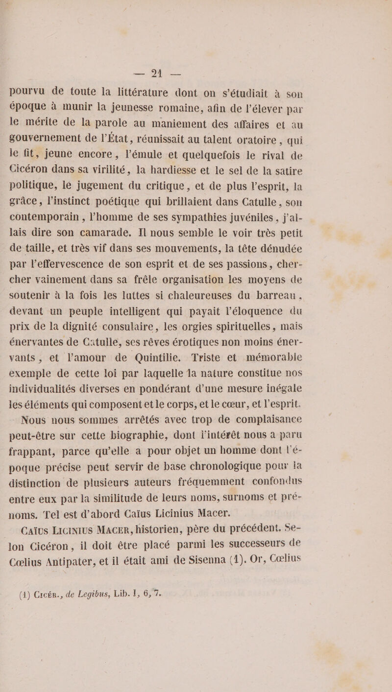 pourvu de toute la litterature dont on s’etudiait a son epoque a munir la jeunesse romaine, afin de relever par le merite de la parole an maniement des affaires et an gouvernement de l’Etat, reunissait an talent oratoire, qui le tit, jeune encore, Femule et queiquefois le rival de Ciceron dans sa virilite, la hardiesse et le sel de la satire politique, le jugement du critique, et de plus F esprit, la gntce, l’instinct poetique qui brillaient dans Catuile, son contemporain, l’homme de ses sympathies juveniles, j’al- lais dire son camarade. II nous senible le voir tres petit de taille, et tres vif dans ses mouvements, la tete denudee par Feffervescence de son esprit et de ses passions, cher- cher vainement dans sa frele organisation les mo yens de soutenir a la fois les luttes si chaleureuses du barreau, devant un peuple intelligent qui payait Feloquence du prix de la dignite consulaire, les orgies spirituelles, mais enervantes de Catuile, ses reves erotiques non moins ener- vants, et Famour de Quintilie. Triste et memorable exemple de cette iol par laquelle la nature constitue nos iiidividualites diverses en ponderant d’une mesure inegale les elements qui composent et le corps, et le coeur, et Fesprit, Nous nous sommes arretes avec trop de complaisance peut-etre sur cette biographie, dont Fintefet nous a para frappant, parce qu’elle a pour objet un bomme dont Fe- poque precise peut servir de base chronologique pour ia distinction de plusieurs auteurs frequemment confondus entre eux par la similitude de leurs noms, surnoms et pre- noms. Tel est d’abord Cams Licinius Macer. Caios Licinius Macer, historien, pere du precedent. Se- lon Ciceron, il doit etre place parmi les successeurs de Coelius Antipater, et il etait ami de Sisenna (1). Or, Coelius (1) Cicer*, de Legibus, Lib. I, 6, 7.