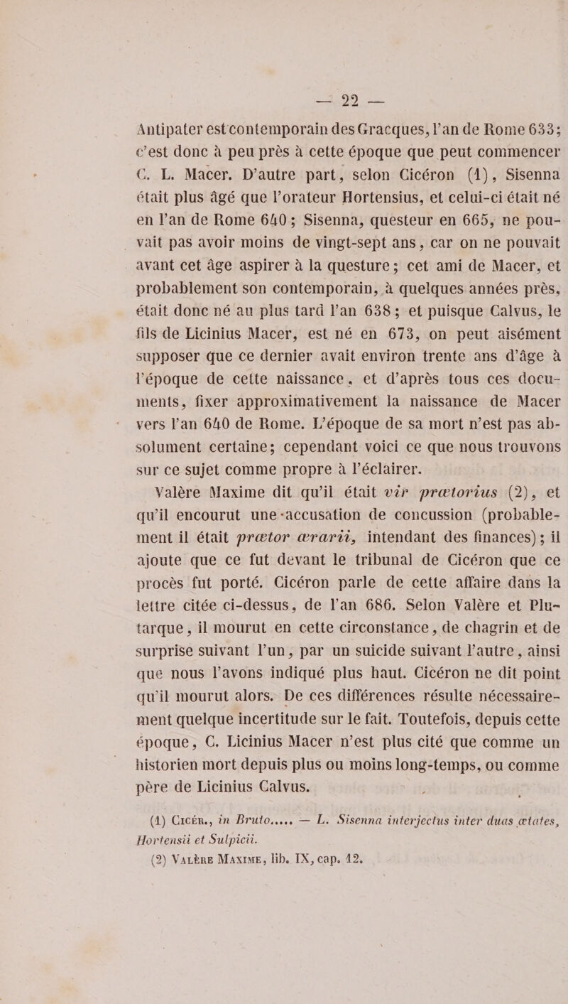 Antipater estcontemporain desGracques, l’an de Rome 633; c’est done a peupres a cette epoque que peut commence!* C. L. Macer. D’autre part, seion Ciceron (1), Sisenna etait plus age que l’orateur Hortensius, et celui-ci etait ne en l’an de Rome 640; Sisenna, questeur en 665, ne pou- vait pas avoir moins de vingt-sept ans, car on ne pouvait avant cet age aspirer a la questure; cet ami de Macer, et probablement son contemporain, a quelques annees pres, etait done ne au plus tard ran 638 ; et puisque Calvus, le fils de Licinius Macer, est ne en 673, on peut aisement supposer que ce dernier avait environ trente ans d’age k Fepoque de cette naissance, et d’apres tous ces docu¬ ments, fixer approximativement la naissance de Macer vers Fan 640 de Rome. L’epoque de sa mort n’est pas ab- solument certaine; cependant voici ce que nous trouvons sur ce sujet comme propre a l’eclairer. Valere Maxime dit qu’ii etait vir prwtorius (2), et qu’il encourut une-accusation de concussion (probable¬ ment il etait preetor cvrarii9 intendant des finances); ii ajoute que ce fut devant le tribunal de Ciceron que ce proces fut porte. Ciceron parle de cette affaire dans la lettre citee ci-dessus, de l’an 686. Seion Valere et Plu- tarque, il mourut en cette circonstance, de chagrin et de surprise suivant Fun, par un suicide suivant l’autre, ainsi que nous l’avons indique plus haut. Ciceron ne dit point qu’il mourut alors. De ces differences resulte necessaire- ment quelque incertitude sur le fait. Toutefois, depuis cette epoque, C. Licinius Macer n’est plus cite que comme un historien mort depuis plus ou moins long-temps, ou comme pere de Licinius Calvus. (1) Cicer., in Bruto. — L. Sisenna interjectus inter duas estatest Hortensii et Sulpicii. (2) Valere Maxime, lib. IX, cap. 12.