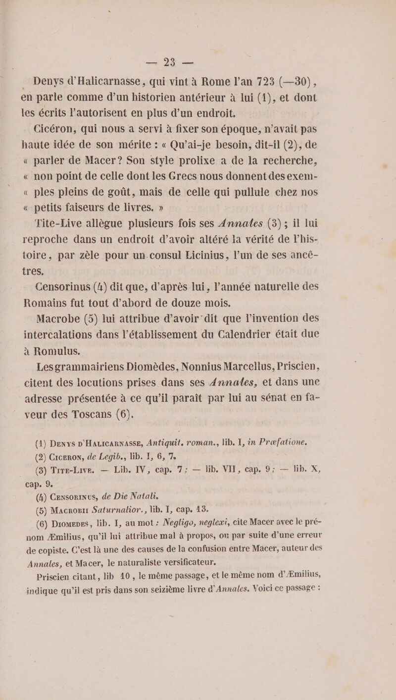 Denys d’Halicarnasse, qui vint a Rome l’an 723 (—30), en parle comme d’un historien anterieur a lui (1), et dont les ecrits 1’autorisent en plus d’un endroit. Ciceron, qui nous a servi a fixer son epoque, n’avait pas haute idee de son merite : « Qu’ai-je besoin, dit-il (2), de « parler de Macer? Son style prolixe a de la recherche* « non point de celle dont les Grecs nous donnentdesexem- « pies pleins de gout, mais de celle qui pullule chez nos « petits faiseurs de livres. » Tite-Live allegue plusieurs fois ses Annates (3); il lui reproche dans un endroit d’avoir altere la verite de 1’his- toire, par zele pour un consul Licinius, l’un de ses ance- tres. Gensorinus (h) ditque, d’apres lui * l’annee naturelle des Romains fut tout d’abord de douze mois. Macrobe (5) lui attribue d’avoir dit que 1’invention des intercalations dans I’etablissement du Calendrier etait due a Romulus. Lesgrammairiens Diomecles, Nonnius Marcellus,Priscien, citent des locutions prises dans ses Annates* et dans une adresse presentee a ce qu’il parait par lui au senat en fa¬ vour des Toscans (6). (1) Denys d’Halicarnasse, Antiquit, roman., lib. 1, in Prcefatione. (2) Ciceron, de Legib., lib. I, 6, 7. (3) Tite-Live. — Lib. IV, cajp. 7; — lib. VII., cap, 9; — lib. X, cap. 9. (4) Censorin’l's, de Die Natali. (5) Macrobii Saturnalior., lib. \, cap, 13. (6) Diomedes, lib. I, au mot: Negligo, neglexi, cite Macer avec le pre- nom iLmilius, qu’il lui attribue mal h propos, on par suite d’une erreur de copiste. C’est la une des causes de la confusion entre Macer, auteur des Annates, et Macer, ie naturaliste versificateur. Priscien citant, lib 10 , le raeme passage, et le meme nom d’/Emilius, indique qu’il est pris dans son seizi^me livre d'Annates. Void ce passage :
