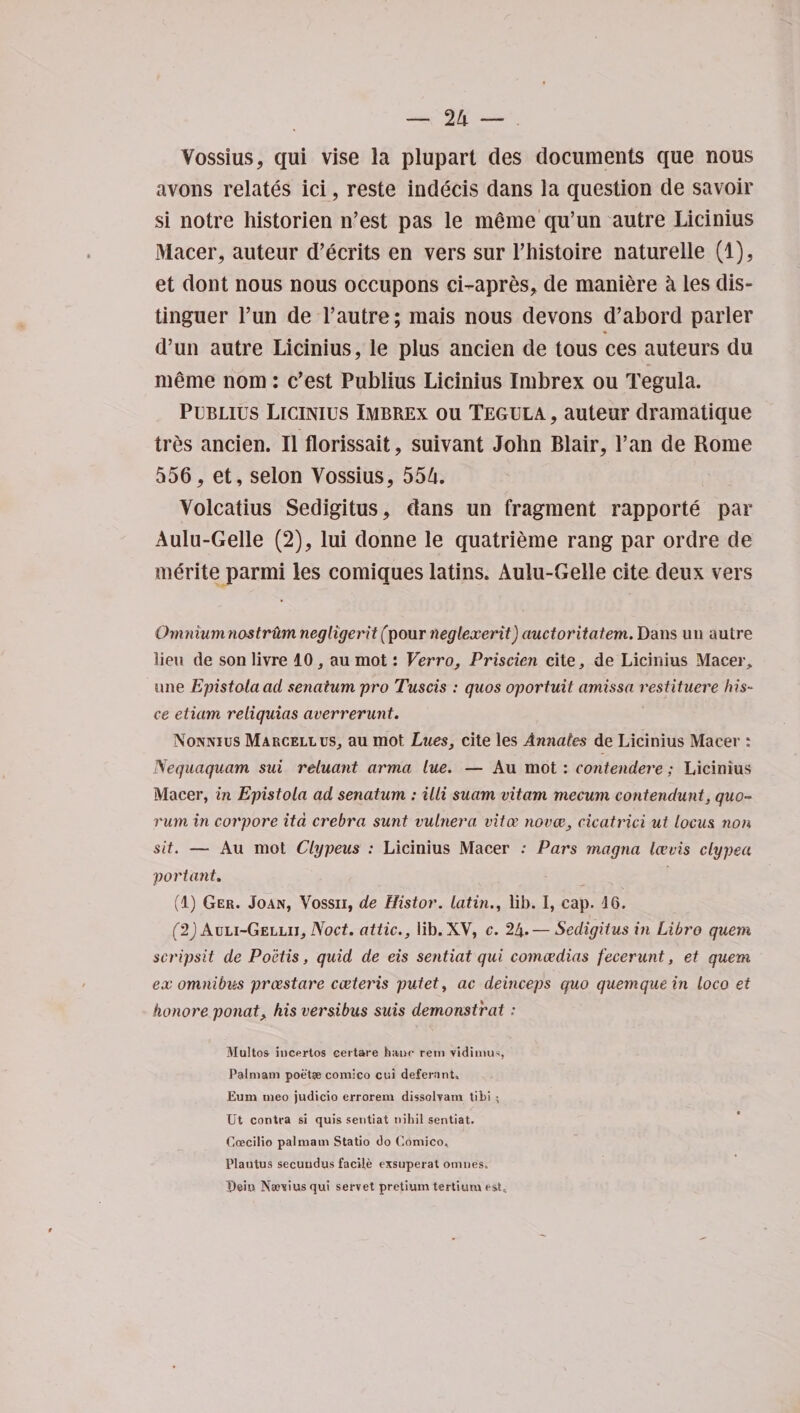 Vossius, qui vise la plupart des documents que nous avons relates ici, reste indecis dans la question de savoir si notre historien n’est pas le meme qu’un autre Licinius Macer, auteur d’ecrits en vers sur l’histoire naturelle (1), et dont nous nous occupons ci-apres, de maniere a les dis- tinguer Tun de 1’autre; mais nous devons d’abord parler d’un autre Licinius, le plus ancien de tous ces auteurs du meme nom : c’est Publius Licinius Imbrex ou Tegula. Publius Licinius Imbrex ou Tegula , auteur dramatique tres ancien. II florissait, suivant John Blair, Pan de Rome 556, et, selon Vossius, 554. Volcatius Sedigitus, dans un fragment rapporte par Aulu-Gelle (2), lui donne le quatrieme rang par ordre de merite parmi les comiques latins. Aulu-Gelle cite deux vers Omnium nostrum negligerit fpour neglexerit) auctoritatem. Dans un autre lieu de son livre 10, au mot: Verro, Priscien cite, de Licinius Macer, une Epistolaad senatum pro Tuscis : quos oportuit amissn restituere his- ce etiam reliquias averrerunt. Nonnius Marcell us, au mot Lues, cite les Annates de Licinius Macer : Nequaquam sui reiuant arma lue. — Au mot : contendere; Licinius Macer, in Epistola ad senatum : iili suam vitam mecum contendunt, quo¬ rum in corpore itd crebra sunt vuinera vita' novae, cicatrici ut locus non sit. — Au mot Clypeus : Licinius Macer ; Pars rnagna Icevis clypea portant. (1) Ger. Joan, Vossii, de Histor. latin., lib. I, cap. 16. (2) Auli-Gellii, Noct. attic., lib. XV, c. 24. — Sedigitus in Libro quern scripsit de Poctis, quid de eis sentiat qui comcedias fecerunt, et quem ex omnibus prxstare cceteris putet, ac deinceps quo quemque in loco et honore ponat, his versibus suis demonstrat: Multos incfrtos certare hanc rein vidimus, Palmatn poetae comico cui deferant. Bum meo judicio errorem dissolvam tibi ; Ut contra si quis sentiat nihil sentiat. Goecilio palmam Statio do Comico, Plautus secundus facile exsuperat omne's. I)ehi Na?vius qui servet pretium tertiura t-st.