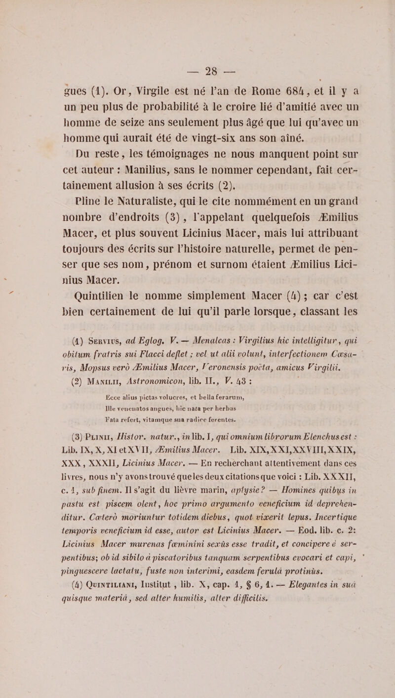 gues (1). Or, Yirgile est ne l’an de Rome 684, et il y a un peu plus de probability a le croire lie d’amitie avec un liomme de seize ans seulement plus Age que lui qu’avec un homme qui aurait ete de vingt-six ans son aine. Du reste, les teinoignages ne nous manquent point sur cet auteur : iManilius, sans le nommer cependant, fait cer- tainement allusion A ses ecrits (2). Pline le Naturaliste, qui le cite nonmiement en un grand nombre d’endroits (3), l’appelant quelquefois vEmilius Macer, et plus sou vent Licinius Macer, mais lui attribuant toujours des ecrits sur l’histoire naturelle, permet de pen- ser que ses nom, prenom et surnom etaient iEmilius Lici¬ nius Macer. Quintilien le nomrae simplement Macer (4); car c’est bien certainement de lui qu’il parle lorsque, classant les (1) Servius, ad Eglog. V. — Menalcas : Virgilius hie intelligitur, qui obitum fratris sui Flacci deflet; vel ut alii volunt, interfectionem Ccesa- ris, Mopsus verb /.Emilius Macer, Veronensis pacta, amicus Virgilii. (2) Manilii, Astronomicon, lib. II., V. 43 : Ecce alius yictas volucres, et bella ferarum, Ille veneuatos angues, liic uaia per herbas Fata refert, vitamque sua radice ferentes. (3) Plinii, Histor. natur., in lib. I, qui omnium librorum Elenchus est: Lib. IX, X, XI et XT II, Mmilius Macer. Lib. XIX, XXI, XXVIII, XXIX, XXX, XXXII, Licinius Macer. — En recherchant attentivement dans ces livres, nous n’y avonstrouve que les deux citations que void : Lib. XXXII, c. 1, sub finem. II s’agit du lievre marin, aplysie? — Homines quibus in pastu est piscem olent, hoc primo argumento vencficium id deprehen- ditur. Ccctero moriunlur totidem diebus, quot vixerit lepus. Incertique ternporis veneficium id esse, autor est Licinius Macer. — Eod. lib. c. 2: Licinius Macer murenas feeminini sexus esse tradit, et concipere e ser- pentibus; ob id sibilo dpisccitoribus tanquam serpentibus evocari et capi, pinguescere lactatu, fuste non interimi, easdem ferula protiniis. (4) Quintiliani, Inslitjut , lib. X, cap. 1, § 6, 1. — Elegantes in sua quisque materia, sed alter humilis, alter difficilis.