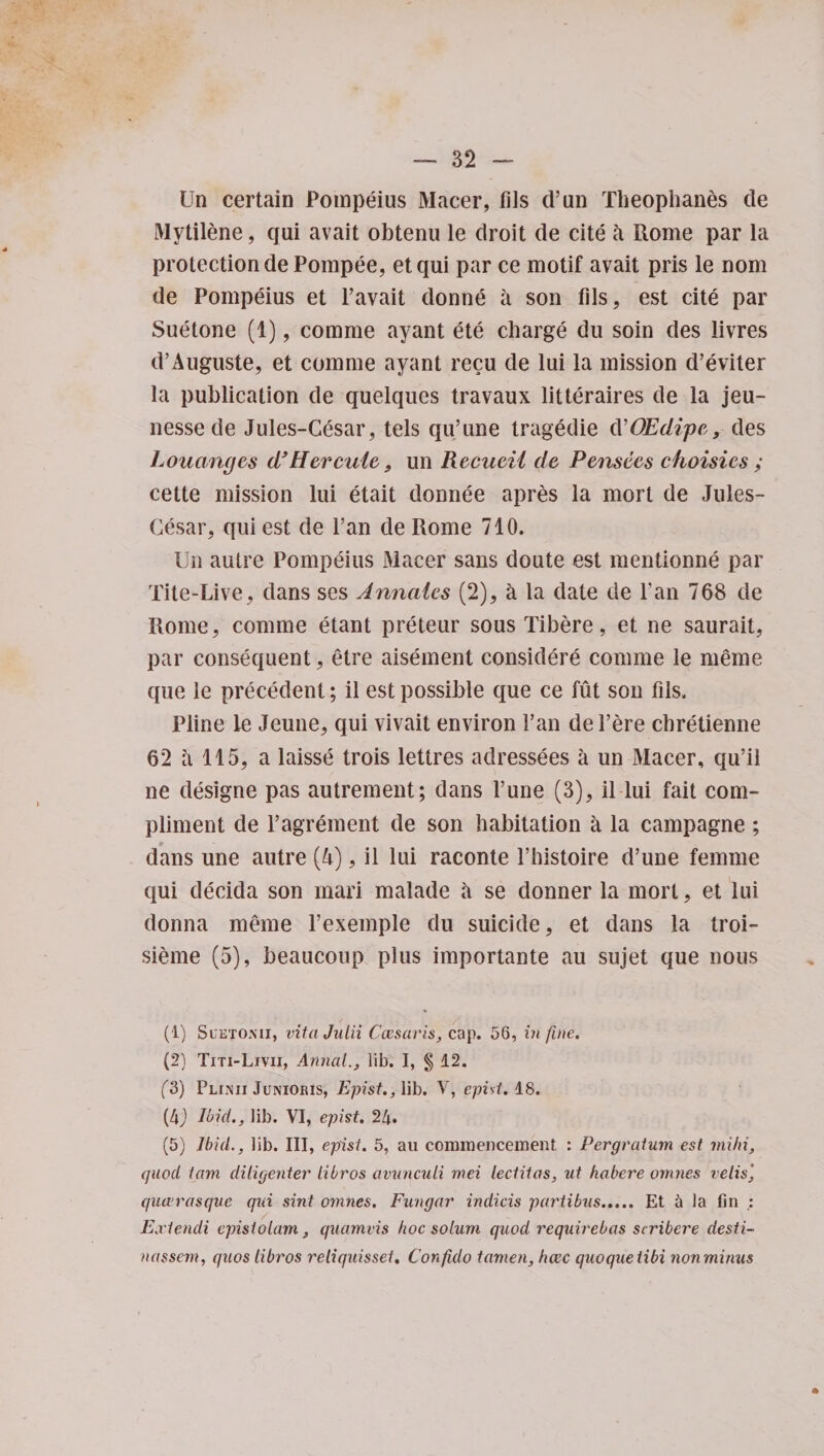 Un certain Pompeius Macer, tils d’un Theophanes de Mytilene, qui avait obtenu le droit de cite k Rome par la protection dePompee, etqui par ce motif avait pris le nom de Pompeius et l’avait donne a son fds, est cite par Suetone (1), comme ayant ete charge du soin des livres d’Auguste, et comme ayant recu de lui la mission d’eviter la publication de quelques travaux litteraires de la jeu- nessede Jules-Cesar, tels qu’une tragedie cVOEdipe, des Louangcs d’ Hercule, un Recueii de Pensees choisies ; cette mission lui etait donnee apres la mort de Jules- Cesar, qui est de Fan de Rome 710. Un autre Pompeius Macer sans doute est mentionne par Tite-Live, dans ses Annales (2), a la date de Fan 768 de Rome, comme etant preteur sous Tibere, et ne saurait, par consequent, etre aisement considere comme le meme que le precedent; il est possible que ce fut son fils. Pline le Jeune, qui vivait environ Fan del’ere cbretienne 62 a 115, a laisse trois lettres aclressees a un Macer, qu’il ne designe pas autrement; dans Fune (3), il lui fait com¬ pliment de l’agrement de son habitation a la campagne; dans une autre (4), il lui raconte l’histoire d’une femme qui decida son rnari malade a se donner la mort, et lui donna meme l’exemple du suicide, et dans la troi- sieme (5), beaucoup plus importante au sujet que nous (1) Suhtomi, vitaJulii Cmaris, cap. 56, in fine. (2) Titi-Livii, AnnaL, lib. I, § 12. (3) PLiim Junioris, Epist., lib. V, epist. 18. (4J Ibid., lib. VI, epist. 24. (5) Ibid., lib. Ill, epist. 5, au commencement : Pergratum est mihi, quod tam diligenter libros avuncuii mei lectitos, ut habere omnes velis', qucerasque qui sint omnes. Fungar indicis partibus..... Et 5 la fin : Extendi cpistolam, quamvis hoc solum quod requirebas scribere desti- nassem, quos libros reliquisset. Confido tamen, hcec quoqueiibi non minus *