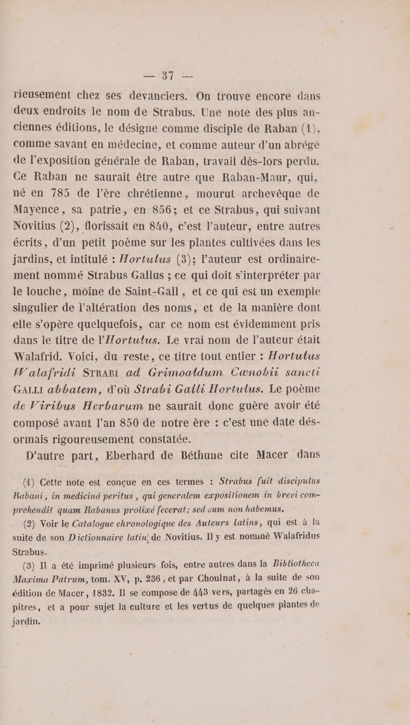 rieusement chez ses clevanciers. On trouve encore dans deux endroits le nom de Strabus. Une note des plus an- ciennes editions, le designe comme disciple de Raban (1), comme savant en medecine, et comme auteur d’un abrege de 1’exposition generate de Raban, travail des-lors perdu. Ce Raban ne saurait etre autre que Raban-Maur, qui, ne en 785 de Fere chretienne, mourut archeveque de Mayence, sa patrie, en 856; et ce Strabus, qui suivant Novitius (2), florissait en 840, c'est Fauteur, entre autres ecrits, d’un petit poeme sur les plantes cultivees dans les jardins, et intitule : Hortuius (3); Fauteur est ordinaire- ment nomme Strabus Gallus ; ce qui doit s’interpreter par le louche, moine de Saint-Gall, et ce qui est un exempie singulier de Falteration des noms, et de la maniere dont elle s’opere quelquefois, car ce nom est evideinment pris dans le titre de YHortuius. Le vrai nom de Fauteur etait Walafrid. Void, du reste, ce titre tout entier : Hortuius fVcilafridi Stbabi ad Grimoatdum Camohii sancti Galli abbatem, d*oii Strabi Gaili Hortuius. Le poeme de Viribus Herb a. rum ne saurait done guere avoir ete compose avant Fan 850 de notre ere : e’est une date des- onnais rigoureusement constatee. D’autre part, Eberhard de Bethune cite Macer dans (1) Cette note est con^ue en ces termes : Strabus fait discipulus Rabani, in medicind peritus, qui generalem expositionem in brevi com- prehendit quam Rabanas proiixe fecerat; sed <,um non kabemus. (2) Voir Je Catalogue chronologique des Auteurs Latins, qui est a la suite de son Diclionnaire latint de Novitius. 11 y est noraitie Walafridus Strabus. (3) 11 a 6te imprimC plusieurs fois, entre autres dans la Bibliotheca Maxima Patrum, tom. XV, p. 236 , et par Choulnat, h la suite de son edition de Macer, 1832. 11 se compose de 443 vers, partages en 26 cha~ pitres, et a pour sujet la culture et les vertus de quelques plantes de jardin.