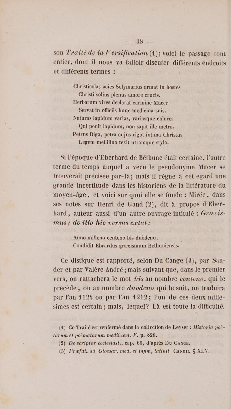 soil Traitede la Versification (1); voici le passage tout entier, clout il nous va falloir discuter differents endroits et differents termes : <• Christicolas acies Solymarius armat in hostes Ghristi solius plenus amore crucis. Herbarum vires declarat carmine Macer Servat in officiis hunc medicina suis. Naturas lapidum varias, variosque colores Qui ponit lapidum, non sapit ille metro. Petrus Riga, petra cujus rigat intima Christus Legem mellifluo texit utramque stylo. Si Fepoque d’Eberhard cle Bethune etait certaine, l’autre terme du temps auquel a vecu le pseuclonyme Macer se trouverait precisee par-let; mais il regne a cet egard une grande incertitude dans les historiens de la litterature du moyen-age, et voici sur cjuoi elle se foncle : Miree, dans ses notes sur Henri de Gancl (2), dit a propos d’Eber¬ hard, auteur aussi cFun autre ouvrage intitule : Grcecis- mus ; de illo hie versus extat: Anno milleno centeno bis duodeno, Condidit Ebrardus grsecismum Bethuniensis. Ce distique est rapporte, selon Du Cange (3), par San¬ der et par Valere Andre; mais suivant que, dans le premier vers, on rattachera le mot his au nombre centeno, qui le precede, ou au nombre duodeno qui le suit, on traduira par Tan 1124 ou par Fan 1212; Fun de ces deux mille- simes est certain; mais, lequel? La est toute la difficult^. (1) Ce Trade est renferme dans la collection de Leyser : Historia poc- laram et po'ematarum medii cevi. F, p. 828. (2) Be scriptor ecclesiast., cap. 60, d’apr^s Du Cange. (3) Prdefat, ad Glossar. med, et infim, latinit C&amp;ngii. § XLV.