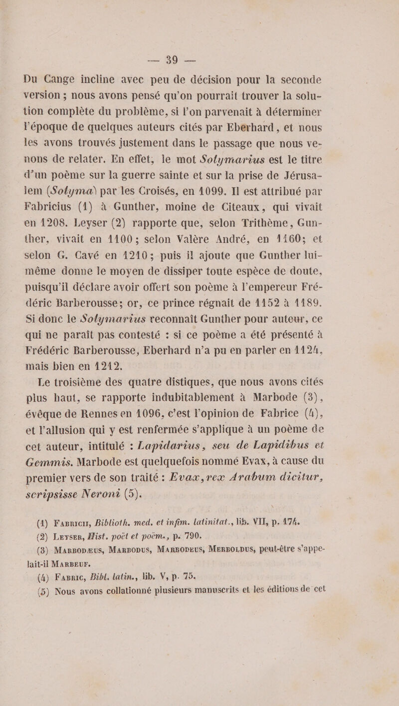 Du Cange incline avec peu de decision pour la seconde version ; nous avons pense qu’on pourrait trouver la solu¬ tion complete du probleme, si Ton parvenait h determiner 1’epoque de quelques auteurs cites par Eberhard, et nous les avons trouves justement dans le passage que nous ve¬ nous de relater. En effet, le mot Solymarius est le titre dTm poeme sur la guerre sainte et sur la prise de Jerusa¬ lem (Solyma) par les Croises, en 1099. II est attribue par Fabricius (1) a Gunther, moine de Citeaux, qui vivait en 1208. Leyser (2) rapporte que, selon Tritheme, Gun¬ ther, vivait en 1100; selon Valere Andre, en 1160; et selon G. Cave en 1210 ; puis i! ajoute que Gunther lui- meme donne le moyen de dissiper toute espece de doute, puisqu’il declare avoir offert son poeme a l’empereur Fre¬ deric Barberousse; or, ce prince regnait de 1152 a 1189. Si done le Solymarius recommit Gunther pour auteur, ce qui ne parait pas conteste : si ce poeme a ete presente a Frederic Barberousse, Eberhard n’a pu en parler en 112'i, mais bien en 1212. Le troisieme des quatre distiques, que nous avons cites plus haul, se rapporte indubitablement a Marbode (3), eveque de Rennes en 1096, e’est Fopinion de Fabrice [lx), et 1’allusion qui y est renfermee s’applique a un poeme de cet auteur, intitule : Lapidarius, sen de Lapidibus et Gernmis. Marbode est quelquefois nomine Evax, a cause du premier vers de son traite : Evax, rex Arabum, dieitur. scripsisse Neroni (5). (1) Fabricii, Biblioth. med. etinfbn. laiinitat., lib. VII, p. 174. (2) Leyser, Hist, poet et poem., p. 790. (3) Marbodaeus, Marbodus, Marbodecs, Merboldus, peut-etre s’appe- lait-il Marbeuf. (4) Fabric, Bibl. Latin., lib, V, p. 15. (5) Nous avons collationn6 piusieurs manuscrits et les editions de cet