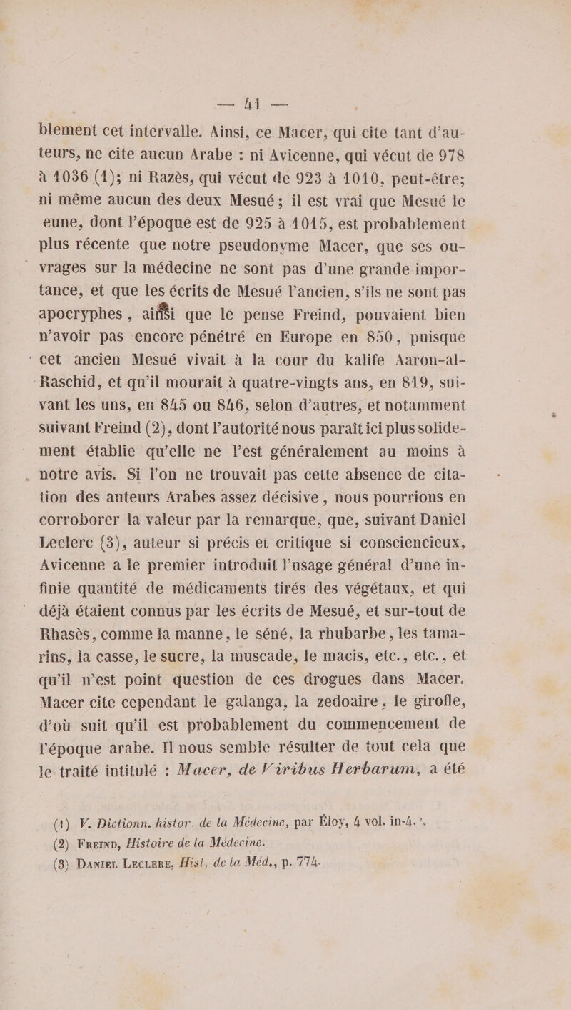 4 1 blement cet intervalle. Ainsi, ce Macer, qui cite tant d’au¬ teurs, ne cite aucun Arabe : ni Avicenne, qui vecut de 978 4 1036 (1); ni Razes, qui vecut de 923 a 1010, peut-etre; ni meme aucun des deux Mesue; ii est vrai que Mesue le eune, dont Fepoque est de 925 a 1015, est probablement plus recente que notre pseudonyme Macer, que ses ou- vrages sur la medecine ne sont pas d’une grande impor¬ tance, et que les ecrits de Mesue Fancien, s’ils ne sont pas apocryphes, aiilli que le pense Freind, pouvaient bien n’avoir pas encore penetre en Europe en 850, puisque * cet ancien Mesue vivait a la cour du kalife Aaron-al- Raschid, et qu’il mourait a quatre-vingts ans, en 819, sui- vant les uns, en 845 ou 846, selon d’autres, et notamment suivant Freind (2), dont l’autorite nous parait ici plus solide- ment etablie qu’elle ne best generalement au moins a notre avis. Si i’on ne trouvait pas cette absence de cita¬ tion des auteurs Arabes assez decisive, nous pourrions en corroborer la valeur par la remarque, que, suivant Daniel Leelerc (3), auteur si precis et critique si consciencieux, Avicenne a le premier introduit Fusage general d’une in- finie quantite de medicaments tires des vegetaux, et qui deja etaient connus par les ecrits de Mesue, et sur-tout de Rhases, coinme la manne, le sene, la rhubarbe, les tama- rins, la casse, ie sucre, la muscade, le macis, etc., etc., et qu’il iFest point question de ces drogues dans Macer. Macer cite cependant le galanga, la zedoaire, ie girofle, d’oii suit qu’il est probablement du commencement de Fepoque arabe. II nous sernble resulter de tout cela que le traite intitule : Macer, de Vivibus Herbarum, a ete (1) V. Dictionn. histor. de la Medecine, par Floy, 4 vol. in-4. (2) Freind, Histoire de la Medecine. (3) Daniel Leclere, Hist, de la Med., p. 774-