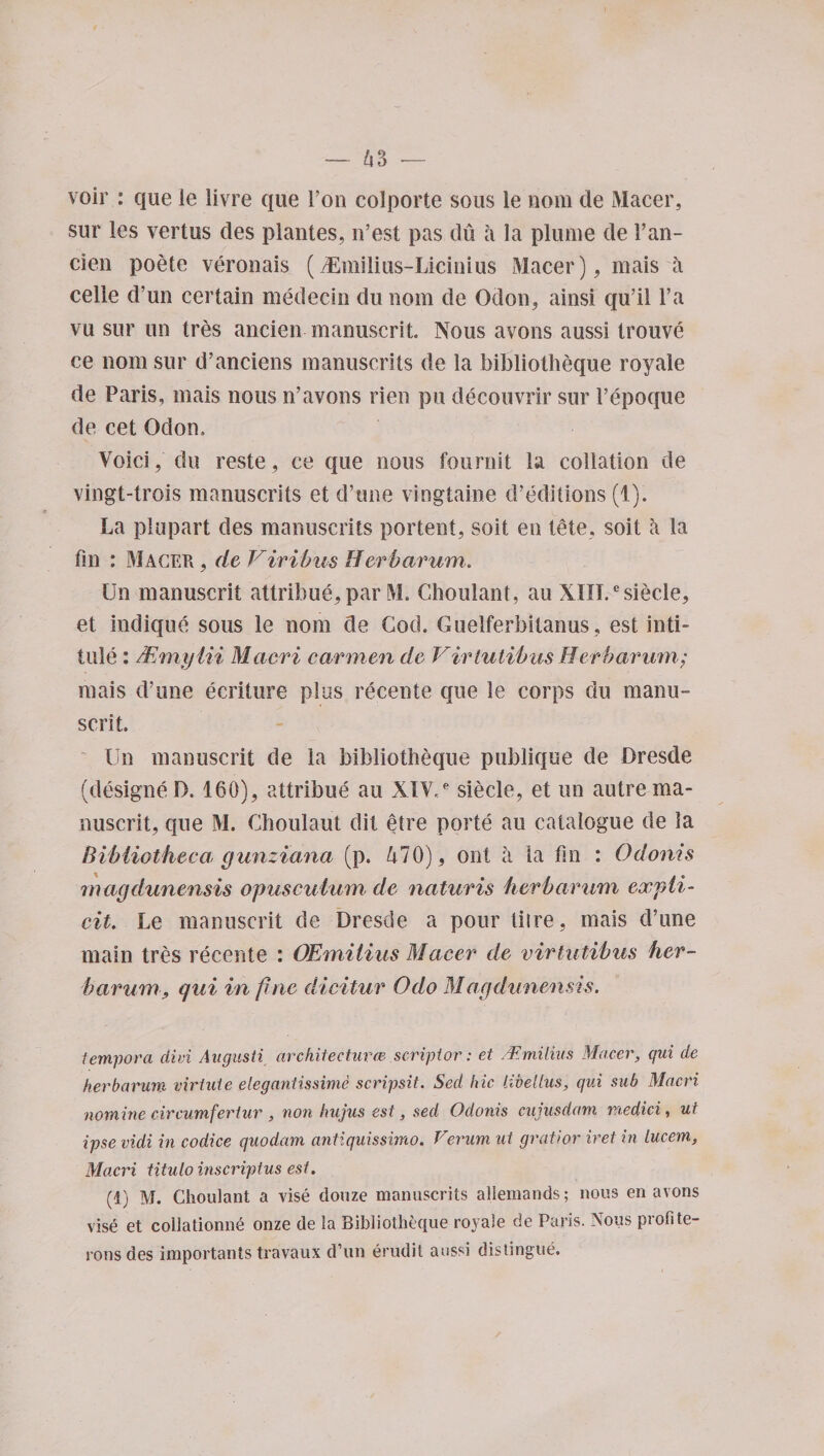 voir : que ie livre que l’on colporte sous le nom de Macer, sur les vertus des plantes, n’est pas du a la plume de 1’an- cien poete veronais (iEmilius-Licinius Macer), mais a cede d’un certain medecin du nom de Odon, ainsi qu’il l’a vu sur un tres ancien manuscrit. Nous avons aussi trouve ce nom sur d’anciens manuscrits de la bibliotheque royale de Paris, mais nous n’avons rien pu decouvrir sur l’epoque de cet Odon, Void, du reste, ce que nous fournst la collation de vingt-trois manuscrits et d’tme vingtaine d’editions (1). La plupart des manuscrits portent, soit en tele, soit a la fin : Macer , de Viribus Herbarum. Un manuscrit attribue, par M. Choulant, au XHI/siecle, et indique sous le nom de God. Guelferbitanus , est inti¬ tule : Mmytii Maori carmen de Virtulibits Herbarum; mais d’une ecriture plus recente que le corps du manu¬ scrit Un manuscrit de la bibliotheque publique de Dresde (designe D. 160), attribue au XIV,e siecle, et un autre ma¬ nuscrit, que M. Choulaut dit etre porte au catalogue de la Bibliotheca, gunziana (p. 470), ont a la fin : Odonis magdunensis opuscutum de naturis herbarum expli¬ cit. Le manuscrit de Dresde a pour litre, mais d’une main tres recente : OEmilius Macer de virtutibus her¬ barum, qui in fine dicitur Odo Magdunensis. tempora did Angusti architectural&gt;, script or: et /Emilius Macer, qui de herbarum virtute elegantissime scripsit. Sed hie UveUus, qui sub Maori nomine circumfertur , non hujus est, sed Odonis cujusdam rnedici, ut ipse vidi in codice quodam antiquissimo. Verum ut gratior iret in lucem, Maori titulo inscriptus est. (1) M. Choulant a vise douze manuscrits allemands; nous en avons vise et collationne onze de la Bibliotheque royale de Paris. Nous profite- ronsdes importants travaux d’un erudit aussi distingue.