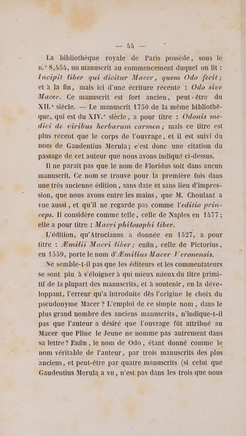 La bibliotheque royale de Paris possede, sous ie n.° 8,454, un manuscrit au commencement duquel on lit: Incipit liber qui dicitur Maeer, quern Odo fecit; et k la fin, mais ici d’une ecriture recente : Odo sive Macer. Ce manuscrit est fort ancien, peut-etre do XII.e siecle. — Le manuscrit 1750 de la meme bibliotli£- que, qui est du XIV.C siecle, a pour titre : Odonis me- dici de viribus herbarum carmen; mais ce titre est plus recent que le corps de Pouvrage, et il est suivi du nom de Gaudentius Merula; c’est done une citation du passage de cet auteur que nous avons indique ci-dessus. II ne parait pas que le nom de Floridus soit dans aucun manuscrit. Ce nom se trouve pour la premiere fois dans une tres ancienne edition , sans date et sans lieu depres¬ sion, que nous avons entre les mains, que M. Choulant a vue aussi, et qu’il ne regarde pas comme Yeditio prin- ceps. II considere comme telle, celle de Naples en 1477 ; elle a pour titre : Macri philosophi liber. L’edition, qu’Atrocianus a donnee en 1527, a pour titre : JEmilii Macri liber; enfin, celle de Pictorius, en 1559, porte le nom ftJEmilius Macer Veronensis. Ne semble-t-il pas que les editeurs et les commentateurs se sont plu k s’eloigner a qui mieux mieux du titre primi- tif de laplupart des manuscrits, et k soutenir, en la deve- loppant, l’erreur qu’a introduce d^s Porigine le choix du pseudonyme Macer ? L’emploi de ce simple nom, dans le plus grand nombre des anciens manuscrits, n’indique-t-il pas que Pauteur a desire que l'ouvrage fut attribue au Macer que Pline le Jeune ne nomine pas autrement dans sa lettre ? Lnlin, le nom de Odo , etant donne comme le nom veritable de Pauteur, par trois manuscrits des plus anciens, et peut-etre par quatre manuscrits (si celui que Gaudentius Merula a vu , n’est pas dans les trois que nous