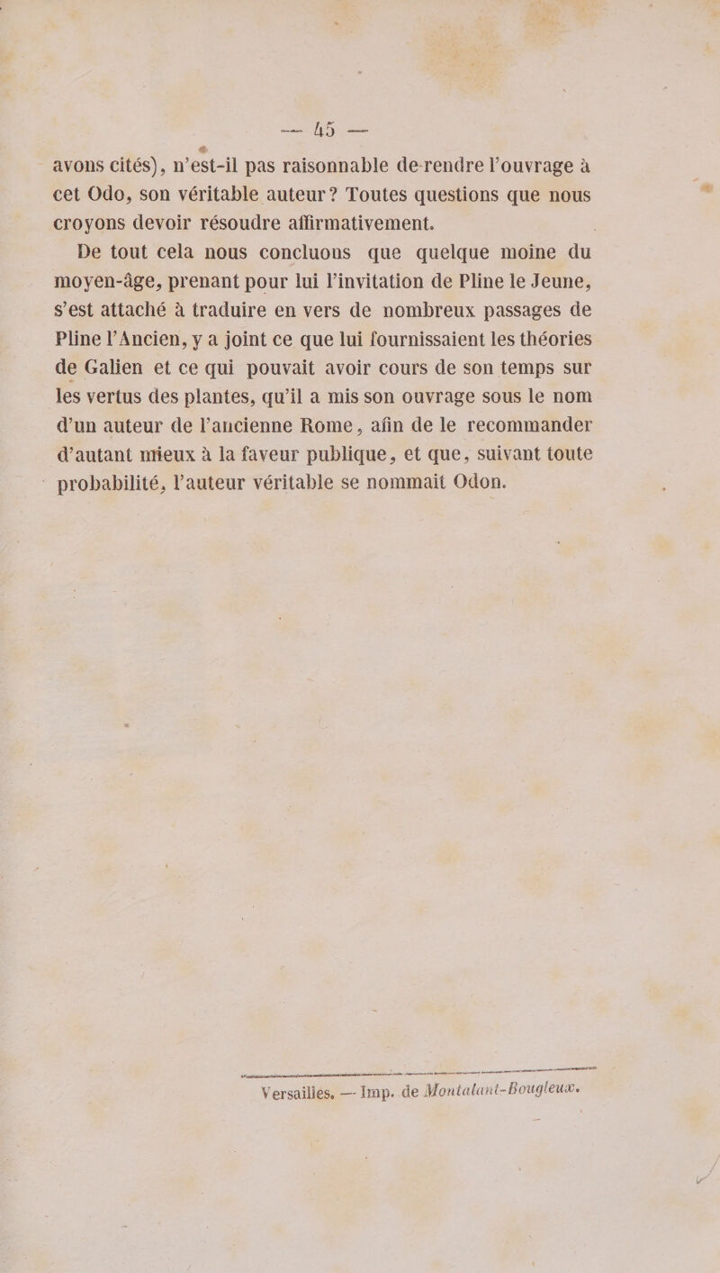 avons cites), n’est-il pas raisonnable de rendre l’ouvrage a cet Odo, son veritable auteur? Toutes questions que nous croyons devoir resoudre affirmativement. De tout cela nous concluons que quelque moine du moyen-age, prenant pour lui l’invitation de Pline le Jeune, s’est attache a traduire en vers de nombreux passages de Pline l’Ancien, y a joint ce que lui fournissaient les theories de Galien et ce qui pouvait avoir cours de son temps sur les vertus des plantes, qu’il a mis son ouvrage sous le nom d’tm auteur de 1’ancienne Rome , afin de le recommander d/autant mieux a la faveur publique, et que, suivant toute probabilite, 1’auteur veritable se nommait Gdon. Versailles, —Imp. de Montalant-Boiigleux.