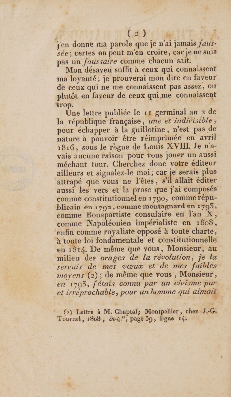 sées certes on peut men croire, car je ne suis pas un faussaire comme chacun sait. Mon désaveu suffit à ceux qui connaissent ma loyauté; je prouverai mon dire en faveur de ceux qui ne me connaissent pas assez, ou plutôt en faveur de ceux qui,me connaissent trop. Une lettre publiée le 11 germinal an 2 de la république française, une et indivisible ^ pour échapper à la guillotine^ n’est pas de nature à pouvoir être réimprimée en avril 1816, sous le règne de Louis XVIII. Je na- vais aucune raison pour vous jouer un aussi méchant tour. Cherchez donc votre éditeur ailleurs et signalez-le moi; car je serais plus^ attrapé que vous ne l’êtes, s’il allait éditer aussi les vers et la prose que j’ai composes comme constitutionnel en 1790, comme répu¬ blicain en 1793 , comme montagnard en 179^, comme Bonapartiste consulaire en l’an X, comme Napoléonien impérialiste en 1808, enfin comme royaliste opposé à toute charte, à toute loi fondamentale et constitutionnelle en i8î4. De même que vous. Monsieur, au milieu des orages de la révolution^ je la servais de mes vœux et de mes faibles moyens (2); de même que vous , Monsieur, en i7q5, fêtais connu par un civisme pur et irréprochable i pour un homme qui aimait (o) Lettre à M. Chaptal; Montpellier, chez Tournel, 180B , «/î-4.% page 39, ligne 14.
