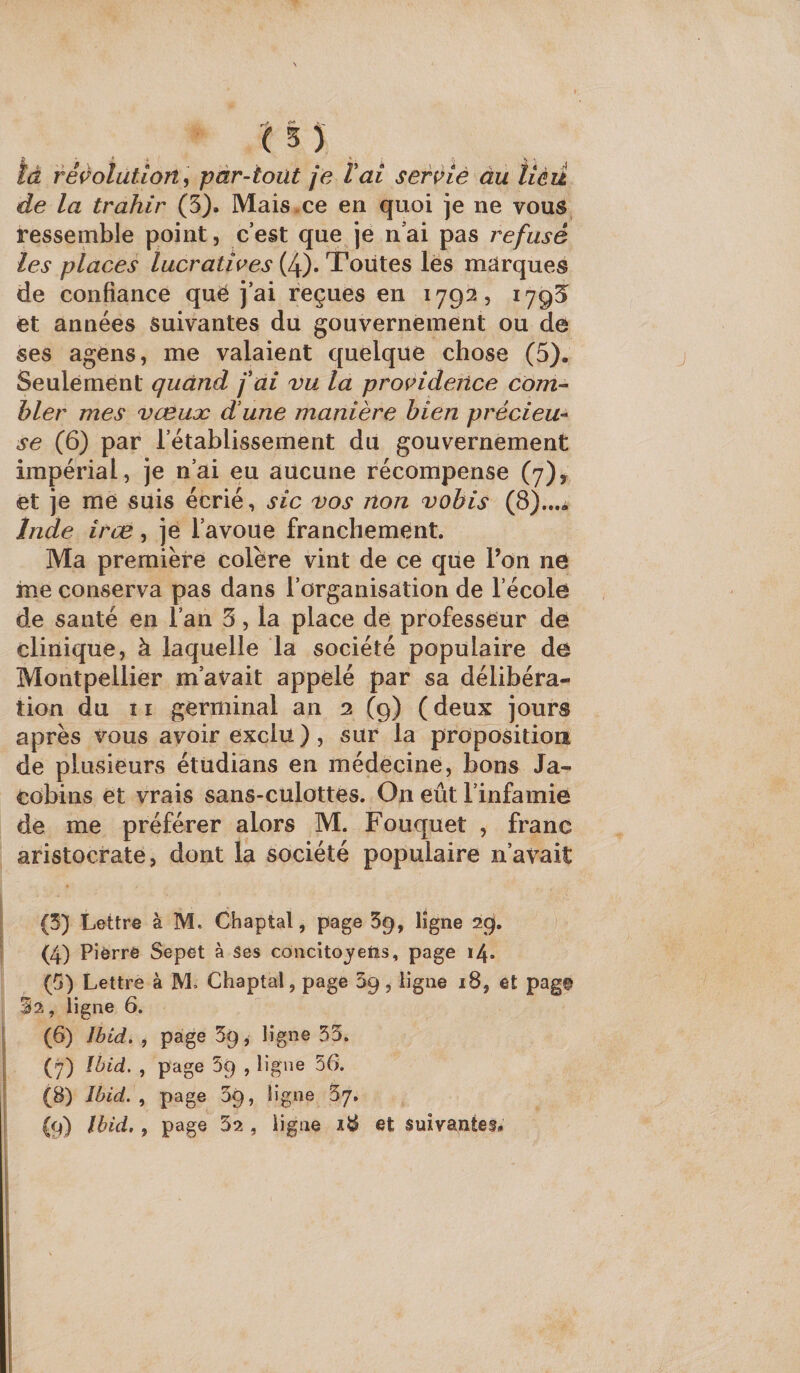( 5 ) . là réçolutlort , par-tout je l ai servie àu tiéû de la trahir (5). Mais.ce en quoi je ne vous ressemble point, c’est que je n’ai pas refusé les places lucratives {If), Tonies lés marques de confiance quë j’ai reçues en 17921, 1795 et années suivantes du gouvernement ou de ses agens, me valaient quelque chose (5). Seulement quand f ai vu la providence corn-- hier mes vœuæ dune manière bien précieu-^ se (6) par l’établissement du gouvernement impérial, je n’ai eu aucune récompense (7), et je me suis écrié, sic vos non vobis (8)...* Inde irœ, je l’avoue franchement. Ma première colère vint de ce que l’on ne iîie conserva pas dans l’organisation de l’école de santé en l’an 5, la place de professeur de clinique, à laquelle la société populaire de Montpellier m’avait appelé par sa délibéra¬ tion du 11 germinal an 2 (9) ( deux jours après vous avoir exclu ), sur la proposition de plusieurs étüdians en médecine, bons Ja¬ cobins et vrais sans-culottes. On eût l’infamie de me préférer alors M. Fouquet , franc aristocrate, dont la société populaire n’avait \ ^ * (4) Pierre Sepet à ses côiicito^^etis, page i4- (G) Lettre à M» Chaptal, page 09, ligne 18, et pag© 32, ligne 6. j (6) Jbid. , page 5g, ligne 33. I (7) Ibid, , page 5g , ligne 56. I (8) Ibid. , page 09, ligne I (9) Ibid, , page 32 , ligne 18 et suivantes* J