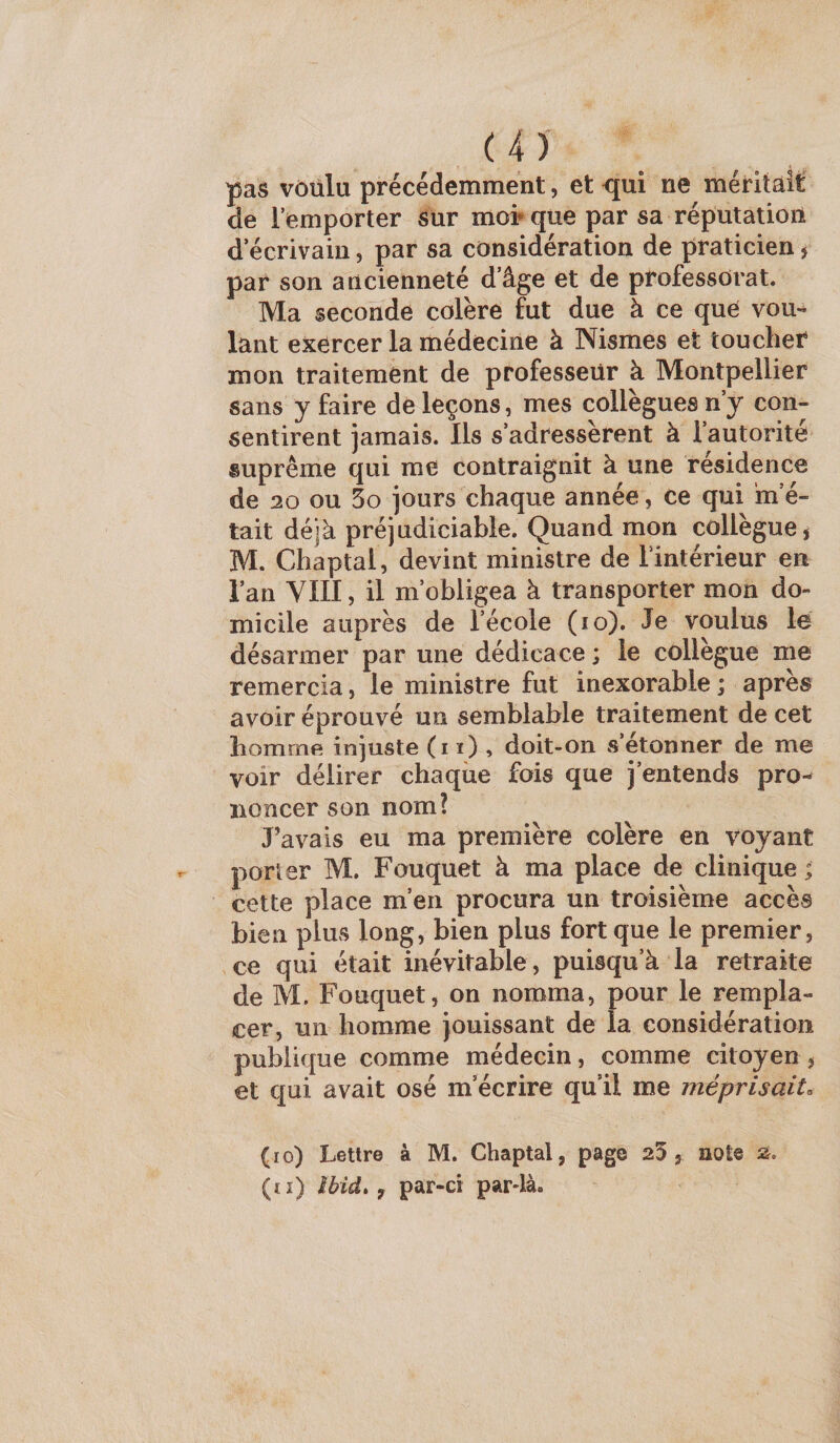 pas vôülu précédemment, et qui ne méritait de remporter sur moi* que par sa réputation d écrivain, par sa considération de praticien j par son ancienneté d’âge et de professorat. Ma seconde colère fut due à ce que vou¬ lant exercer la médecine à Nismes et toucher mon traitement de professeur à Montpellier sans y faire de leçons, mes collègues n’y con¬ sentirent jamais. Ils s’adressèrent à l’autorité suprême qui me contraignit à une résidence de 20 ou 5o jours chaque année, ce qui 'm’é¬ tait déjà préjudiciable. Quand mon collègue, M. Chaptal, devint ministre de Imtérieur en l’an VIII, il m’obligea à transporter mon do¬ micile auprès de l’école (lo). Je voulus lé désarmer par une dédicace ; le collègue me remercia, le ministre fut inexorable ; après avoir éprouvé un semblable traitement de cet homme injuste (i ï) , doit-on vS’étonner de me voir délirer chaque fois que j’entends pro-- ïioncer son nom? J’avais eu ma première colère en voyant porter M. Fouquet à ma place de clinique ; cette place m’en procura un troisième accès bien plus long, bien plus fort que le premier, ce qui était inévitable, puisqu’à la retraite de M. Fouquet, on nomma, pour le rempla¬ cer, un homme jouissant de la considération publique comme médecin, comme citoyen, et qui avait osé m’écrire qu’il me méprisait. (lo) Lettre à M. Chaptal, page 23, note 2. (ti) Ibid» y par-ci pardà.