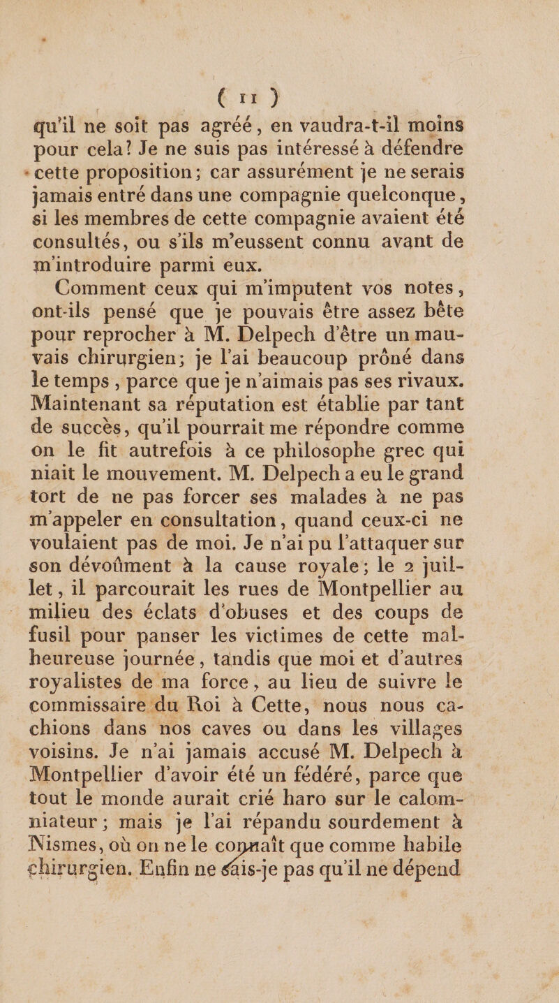 qu’il ne soit pas agréé, en vaudra-t-il moins pour cela? Je ne suis pas intéressé à défendre ■ cette proposition; car assurément je ne serais jamais entré dans une compagnie quelconque, si les membres de cette compagnie avaient été consultés, ou s’ils m’eussent connu avant de m’introduire parmi eux. Comment ceux qui m’imputent vos notes, ont-ils pensé que je pouvais être assez bête pour reprocher à M. Delpech d’être un mau¬ vais chirurgien; je l’ai beaucoup prôné dans le temps , parce que je n’aimais pas ses rivaux. Maintenant sa réputation est établie par tant de succès, qu’il pourrait me répondre comme on le fit autrefois à ce philosophe grec qui niait le mouvement. M. Delpech a eu le grand tort de ne pas forcer ses malades à ne pas m’appeler en consultation, quand ceux-ci ne voulaient pas de moi. Je n’ai pu l’attaquer sur son dévoûment à la cause royale ; le 2 juil¬ let , il parcourait les rues de Montpellier au milieu des éclats d’obuses et des coups de fusil pour panser les victimes de cette mal¬ heureuse journée, tandis que moi et d’autres royalistes de ma force, au lieu de suivre le commissaire du Roi à Cette, nous nous ca¬ chions dans nos caves ou dans les villages voisins. Je n’ai jamais accusé M, Delpech k Montpellier d’avoir été un fédéré, parce que tout le monde aurait crié haro sur le calom¬ niateur; mais je l’ai répandu sourdement à Kismes, où on ne le connaît que comme habile chirurgien. Enfin ne ^is-je pas qu’il ne dépend