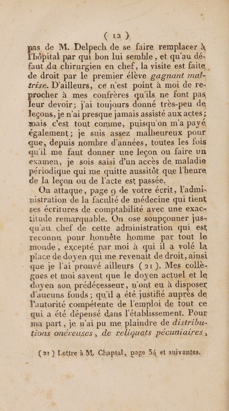 pas de M. Delpech de se faire reîxiplacer \ lliôpital par qui bon lui semble, et qu’au dé-, faut ^da chirurgien en chef, la visite est faite de droit par le premier élève gagnant maU irise. D’ailleurs, ce n’est point à moi de re¬ procher à mes confrères qu’ils ne font paa leur devoir; j’ai toujours donné très-peu de leçons, je n’ai presque jamais assisté aux actes; mais c’est tout comme, puisqu’on m’a payé également; je suis assez malheureux pour que J depuis nombre d’années, toutes les fois qu’il me faut donner une leçon ou faire un examen, je sois saisi d’un accès de maladie périodique qui me quitte aussitôt quo l’heure de la leçon ou de l’acte est passée. On attaque, page 9 de votre écrit, fadmh nistration de la faculté de médecine qui tient; ses écritures de comptabilité avec une exacr üiude remarquable. On ose soupçonner jus¬ qu’au chef de cette administration qui est; reconnu pour honnête hornine par tout le Bîonde, e^^cepté par moi à qui il a volé lu place de doyen qui me revenait de droit, ainsi que je l’ai prouvé ailleurs (21). Mes collè¬ gues et moi savent que le doyen actuel et le doyen son prédécesseur, ii’oiit eu à disposer d'aucuns fonds; qu’il a été justifié auprès de Fautorité compétente de l’emploi de tout ce qui a été dépensé dans l’établissement. Pouî^ Bia part, je n’ai pu me plaindre de distribu¬ tions onéreuses , de reliquats pécuniaires » (2ï ) Lettre à, CheptaP page 54 et suivaptqs.