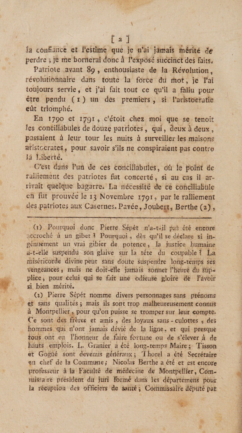 la tônfiadce et Festîme que je -n’ai jamais mérité ée perdre ; je me bornerai donc à l’exposé succinct des faltSi Patriote avant 89 , enthousiaste de la Révolution, révolutionnaire dans toute la force du mot, je l’ai toujours servie, et j’ai fait tout ce qu’il a fallu pour être pendu ( i ) un des premiers , si l’aristocratie eût triomphé. En 1790 et iygi i c’étoit chez moi que se tenoit les conciliabules de douze patriotes, qui, deux à deux , passaient à leur tour les nuits à surveiller les maisons aristocrates, pour savoir s’ils ne conspiraient pas contre la Liberté. C’est dans l’un de ces conciliabules, où le point de ralliement des patriotes fut concerté, si au cas il ar¬ rivait quelque bagarre. La nécessité de ce conciliabule en fut prouvée le 13 Novembre 17915 par le ralliement des patriotes aux Casernes. Pavée, Joubert, Berthe (2) , (i) Pourquoi donc Pierre Sépét n’a-t-il pas éré encore accroché à un gibet t Pourquoi , dès qu’il se déclare si in- géniiement un vrai gibier de potence, la justice humaine a-t-elle suspendu son glaive sur la tête du coupable ? La miséricorde divine peut sans doute suspendre long-temps ses vengeances, mais ne doit-elle jamais sonner î’heuré du sîip-* plice, pour celui qui se fait une odkuse gloire de l’avoir si bien mérité. &lt;r) Pierre Sépét nomme divers personnages sans prénoms e.t sans qualités ; mais ils sont trop malheureusement connus à Montpellier, pour qu’on puisse se tromper sur leur compte- Ce sont des frères et amis , des loyaux sans - culottes , des hommes qui n’ont jamais dévié de la ligne, et qui presque tous ont eu l’honneur de faire fortune ou de s’élever à de hauts emplois. L. Granier a été long-tempsf Maire ; Tisson et Gogûé sont devenus généraux ; 7 liorel a été Secrétaire tn chef de la Commune,* Nicolas Berthe a été et est encore professeur à la Faculté de médecine de Montpellier, Com- misfaire président du juri formé dans les départemens pour la réception des officiers de santé ; Commissaire député paie