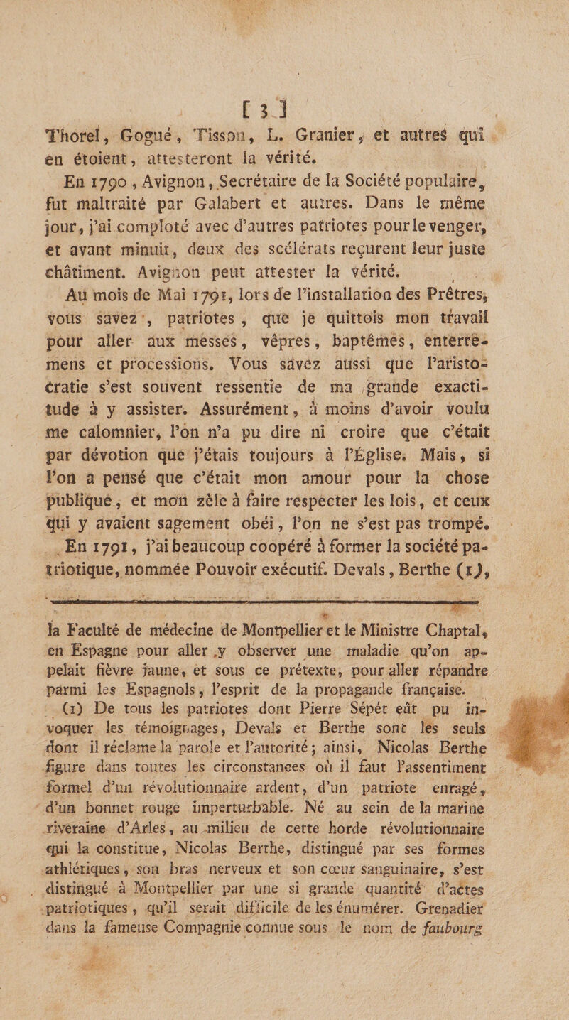 Thorel, Gogiié, Tissoii, L. Granier, et autreâ qui en étoient, attesteront la vérité. En 1790 , Avignon,.Secrétaire de la Société populaire, fut maltraité par Galabert et autres. Dans le même jour, i’ai comploté avec d’autres patriotes pour le venger, et avant minuit, deux des scélérats reçurent leur juste châtiment. Avignon peut attester la vérité. Au mois de Mai 1791, lors de rinstallation des Prêtres, vous savez , patriotes, que je quittois mon travail pour aller aux messes, vêpres, baptêmes, enterré- mens et processions. Vous savez aussi que l’aristo¬ cratie s’est souvent ressentie de ma grande exacti¬ tude à y assister. Assurément, à moins d’avoir voulu me calomnier, l’on n’a pu dire ni croire que c’était par dévotion que j’étais toujours à l’Église. Mais, si l’on a pensé que c’était mon amour pour la chose publique, et mon zèle à faire respecter les lois, et ceux qui y avaient sagement obéi, l’on ne s’est pas trompé. En 1791, j’ai beaucoup coopéré à former la société pa¬ triotique, nommée Pouvoir exécutif. Devais, Berthe (i), la Faculté de médecine de Montpellier et le Ministre Chaptal, en Espagne pour aller ,y observer une maladie qu’on ap¬ pelait fièvre iaune, et sous ce prétexte, pour aller répandre parmi les Espagnols, l’esprit de la propagande française. (i) De tous les patriotes dont Pierre Sépét eût pu in¬ voquer les témoignages, Devais et Berthe sont les seuls dont il réclame la parole et l’autorité ; ainsi, Nicolas Berthe figure dans toutes les circonstances où il faut l’assentiment formel d’un révolutionnaire ardent, d’un patriote enragé, d’un bonnet rouge imperturbable. Né au sein de la marine riveraine d’Arles, au milieu de cette horde révolutionnaire fitii la constitue, Nicolas Berthe, distingué par ses formes athlétiques, son bras nerveux et son cœur sanguinaire, s’est distingué à rvîonîpellier par une si grande quantité d’actes patriotiques , qu’il serait difficile de les énumérer. Grenadier dans la fameuse Compagnie connue sous le nom de faubourg