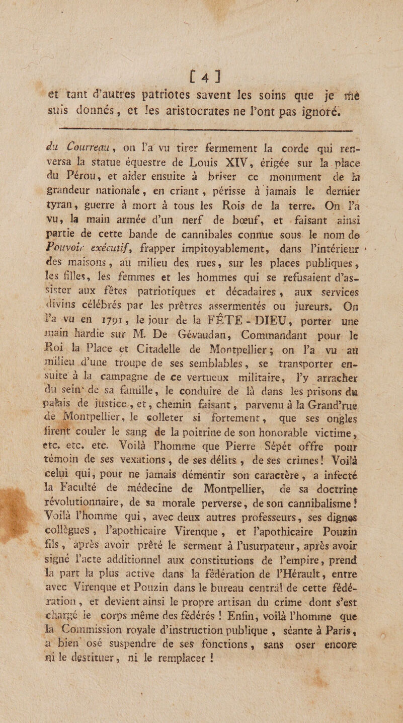 t4] et tant d’autres patriotes savent les soins que je rnè suis donnés, et les aristocrates ne l’ont pas ignoré. Courreau, on î’a vu tirer fermement la corde qui ren¬ versa la statue équestre de Louis XIV, érigée sur la . place du Pérou, et aider ensuite à briser ce monument de la grandeur nationale, en criant, périsse à jamais le dernier tyran, guerre à mort à tous les Rois de la terre. On Fa vu, la main armée d’un nerf de bœuf, et faisant ainsi partie de cette bande de cannibales connue sous le nom de Pouvoir exécutif, frapper impitoyablement, dans l’intérieur • des maisons, au milieu des rues, sur les places publiques, les lilles, les femmes et les hommes qui se refusaient d’as¬ sister aux fêtes patriotiques et décadaires, aux services &lt;lîvins célébrés par les prêtres assermentés ou jureurs. On l’a vu en 1791, le jour de la P’ETE - DIEU, porter une main hardie sur M. De Gévaudan, Commandant pour le Roi la Place et Citadelle de Montpellier ; on l’a vu aù milieu d’une troupe de scs semblables, se transporter en¬ suite à la campagne de ce vertueux militaire, l’y arracher du sein'de sa famille, le conduire de là dans les prisons du palais de justice , et, chemin faisant, parvenu à la Crand’rue de Montpellier, le colleter si fortement, que ses ongles firent couler le sang de la poitrine de son honorable victime, etc, etc. etc. Voilà l’homme que Pierre Sépét offre pour témoin de ses vexations , de ses délits , de ses crimes ! Voilà celui qui, pour ne jamais démentir son caractère, a infecté la Faculté de médecine de Montpellier, de sa doctrine révolutionnaire, de sa morale perverse, de son cannibalisme ! Voilà l’homme qui, avec deux autres professeurs, ses dignes collègues, l’apothicaire Virenque, et l’apothicaire Pouzin fils , après avoir prêté le serment à l’usurpateur, après avoir signé l’acte additionnel aux constitutions de l’empire, prend la part lu plus active dans la fédération de l’Hérault, entre avec Virenque et Pouzin dans le bureau central de cette fédé¬ ration , et devient ainsi le propre artisan du crime dont s’est chargé ie corps même des fédérés ! Enfin, voilà l’homme que la Commission royale d’instruction publique , séante à Paris, a bien osé suspendre de ses fonctions, sans oser encore m le destituer, ni le remplacer i