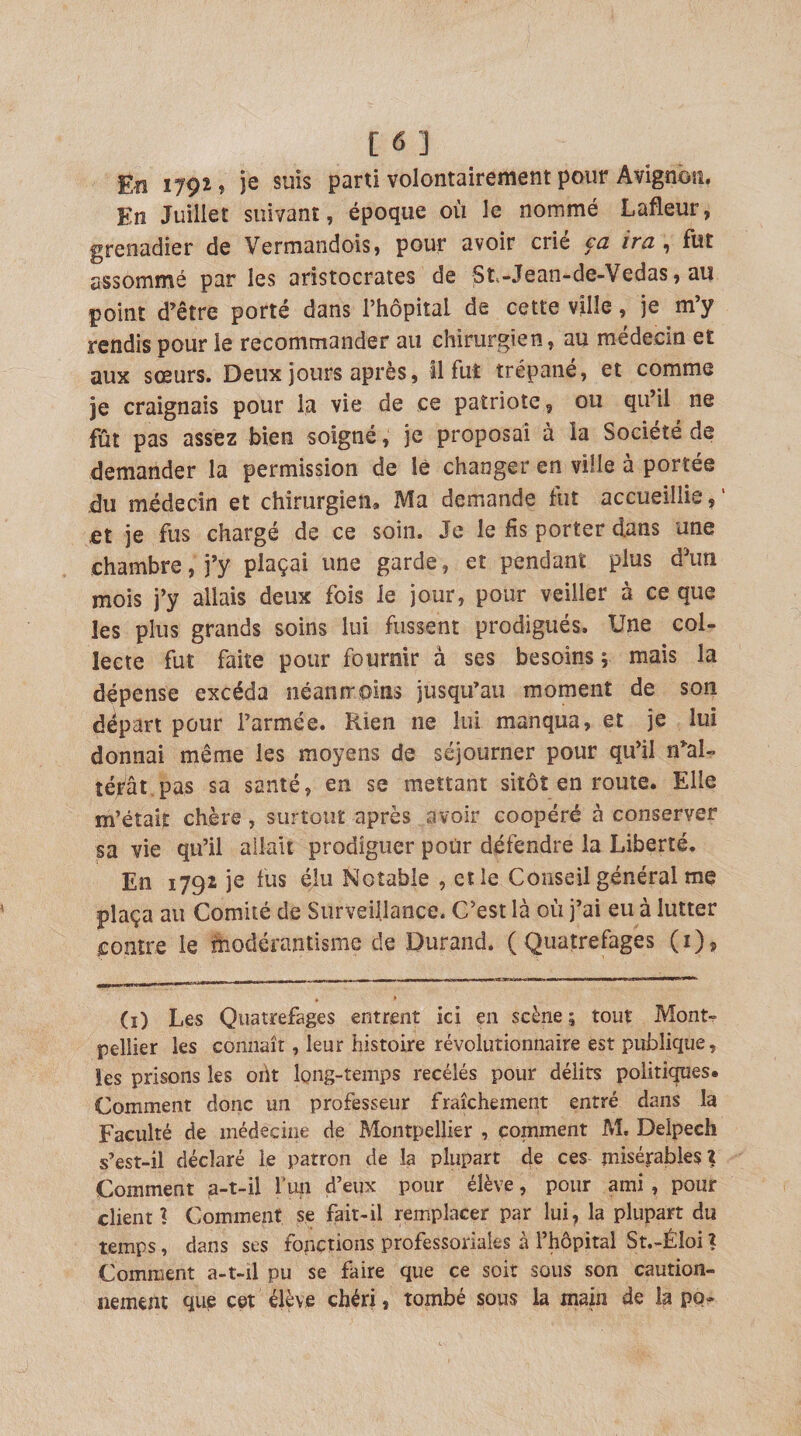En 1791 f je suis parti volontairement pour Avignoîî, En Juillet suivant, époque où le nommé Lafleur, grenadier de Vermandois, pour avoir crié ca ira , fut assommé par les aristocrates de St-Jean-de-Vedas, au point d’être porté dans l’hôpital de cette ville, je m’y rendis pour le recommander au chirurgien, au médecin et aux sœurs. Deux jours après, il fut trépané, et comme je craignais pour la vie de ce patriote, ou qu’il ne fût pas assez bien soigné, je proposai à la Société de demander la permission de lè changer en ville à portée du médecin et chirurgien. Ma demande fut accueillie, ’ et je fus chargé de ce soin. Je le fis porter dans une chambre, j’y plaçai une garde, et pendant plus d’un mois j’y allais deux fois le jour, pour veiller à ce que les plus grands soins lui fussent prodigués. Une col¬ lecte fut faite pour fournir à ses besoins ; mais la dépense excéda néaniroins jusqu’au moment de son départ pour l’armée. Rien ne lui manqua, et je lui donnai même les moyens de séjourner pour qu’il n’al- téfât.pas sa santé, en se mettant sitôt en route. Elle m’était chère, surtout après avoir coopéré à conserver sa vie qu’il allait prodiguer pour défendre la Liberté. En 1792 je fus élu Notable , et le Conseil général me plaça au Comité de Surveillance. C’est là où j’ai eu à lutter contre le fnodérantisme de Durand. ( Quatrefages (i). (i) Les Quatrefages entrent ici en scène; tout Mont¬ pellier les connaît, leur histoire révolutionnaire est publique, les prisons les ont long-temps recelés pour délits politiques. Comment donc un professeur fraîchement entré dans la Faculté de médecine de Montpellier , comment M. Delpech s’est-il déclaré le patron de la plupart de ces misérables? Comment a-t-il Tmi d’eux pour élève, pour ami, pour client? Comment se fait-il remplacer par lui^ la plupart du temps, dans ses fonctions professoriaies à l’hôpital St.-ÉIoi ? Comment a-t-il pu se faire que ce soir sous son caution¬ nement que cet élève chéri, tombé sous la main de h po-