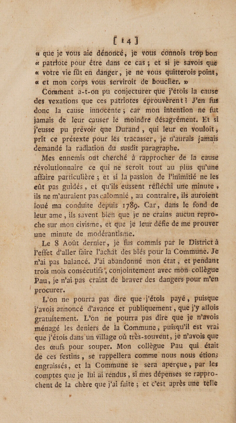 f *4] « que je vous aie dénoncé, je vous connoîs trop bon « patriote pour être dans ce cas ; et si je savois que « votre vie fût en danger, je ne vous quitteroîs point, « et mon corps vous serviroit de bouclier, &gt;3 Corartient a-t-on pu conjecturer que j’étois la cause des vexations que ces patriotes éprouvèrent? J’en fus donc la cause innocente ; cal* mon intention ne fut jamais de leur causer le moindre désagrément. Et si j’eusse pu prévoir que Durand , qui leur en vouloit, prît ce prétexte pour les tracasser, je n’aurais jamais demandé la radiation du susdit paragraphe. Mes ennemis ont cherché à rapprocher de la cause révolutionnaire ce qui ne seroit tout au plus qu’une affaire particulière ; et si la passion de l’inimitié ne les eût pas guidés, et qu’ils eussent réfléchi une minute 9 ils ne m’auraient pas calomnié , au contraire, ils auroient loué ma conduite depuis 1789. Car, dans le fond de leur ame , ils savent bien que je ne crains aucun repro¬ che sur mon civisme, et que je leur défie de me prouver une minute de modérantisme. Le 8 Août dernier, je fus commis par le District à l’effet d’aller faire Tachât des blés pour la Commune. Je n’ai pas balancé. J’ai abandonné mon état, et pendant trois mois consécutifs*, conjointement avec mon collègue Pau, je n’ai pas craint de braver des dangers pour m’en procurer. L’on ne pourra pas dire que-j’étois payé, puisque j’avois annoncé d’avance et publiquement, que j’y allois gratuitement. L’on ne pourra pas dire que je n’avoîs ménagé les deniers de la Commune, puisqu’il est vrai que j’étois dans un village où très-souvent, je n’avois que des œufs pour souper. Mon collègue Pau qui était de ces festins, se rappellera comme nous nous étions engraissés, et la Commune se sera aperçue, par les comptes que je lüi ai rendus, si mes dépenses se rappro¬ chent de la chère que j’ai faite ; et c’est après une telle